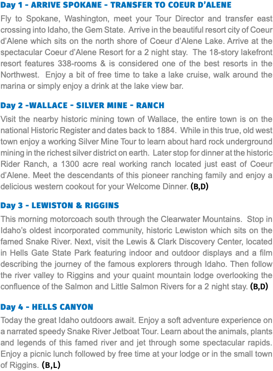 Day 1 - ARRIVE SPOKANE - TRANSFER TO COEUR D’ALENE Fly to Spokane, Washington, meet your Tour Director and transfer east crossing into Idaho, the Gem State. Arrive in the beautiful resort city of Coeur d’Alene which sits on the north shore of Coeur d’Alene Lake. Arrive at the spectacular Coeur d’Alene Resort for a 2 night stay. The 18-story lakefront resort features 338-rooms & is considered one of the best resorts in the Northwest. Enjoy a bit of free time to take a lake cruise, walk around the marina or simply enjoy a drink at the lake view bar. Day 2 -Wallace - Silver Mine - Ranch Visit the nearby historic mining town of Wallace, the entire town is on the national Historic Register and dates back to 1884. While in this true, old west town enjoy a working Silver Mine Tour to learn about hard rock underground mining in the richest silver district on earth. Later stop for dinner at the historic Rider Ranch, a 1300 acre real working ranch located just east of Coeur d’Alene. Meet the descendants of this pioneer ranching family and enjoy a delicious western cookout for your Welcome Dinner. (B,D) Day 3 - LEWISTON & RIGGINS This morning motorcoach south through the Clearwater Mountains. Stop in Idaho’s oldest incorporated community, historic Lewiston which sits on the famed Snake River. Next, visit the Lewis & Clark Discovery Center, located in Hells Gate State Park featuring indoor and outdoor displays and a film describing the journey of the famous explorers through Idaho. Then follow the river valley to Riggins and your quaint mountain lodge overlooking the confluence of the Salmon and Little Salmon Rivers for a 2 night stay. (B,D) Day 4 - HELLS CANYON Today the great Idaho outdoors await. Enjoy a soft adventure experience on a narrated speedy Snake River Jetboat Tour. Learn about the animals, plants and legends of this famed river and jet through some spectacular rapids. Enjoy a picnic lunch followed by free time at your lodge or in the small town of Riggins. (B,L)