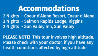 Accommodations 2 Nights - Coeur d’Alene Resort, Coeur d’Alene 2 Nights - Salmon Rapids Lodge, Riggins 2 Nights - Sun Valley Inn, Sun Valley PLEASE NOTE! This tour involves high altitude. Please check with your doctor, if you have any health conditions affected by high altitude.