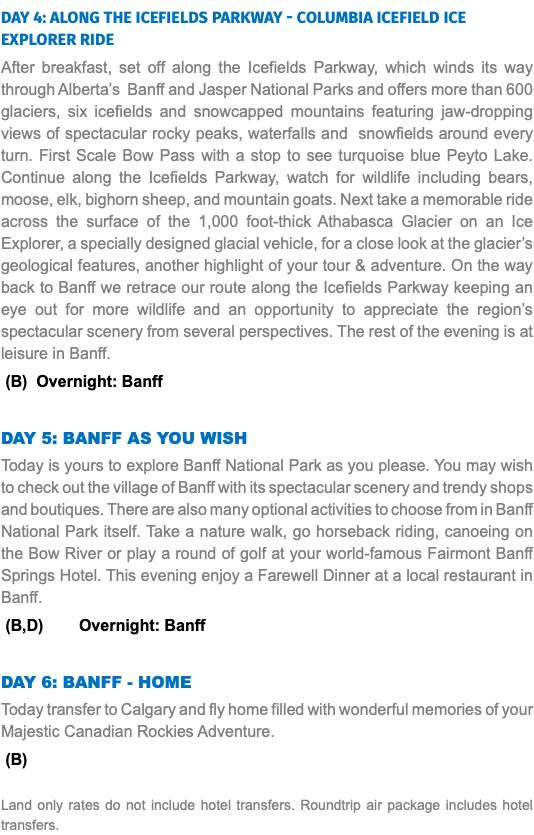 DAY 4: Along the Icefields Parkway - Columbia Icefield Ice Explorer Ride After breakfast, set off along the Icefields Parkway, which winds its way through Alberta’s Banff and Jasper National Parks and offers more than 600 glaciers, six icefields and snowcapped mountains featuring jaw-dropping views of spectacular rocky peaks, waterfalls and snowfields around every turn. First Scale Bow Pass with a stop to see turquoise blue Peyto Lake. Continue along the Icefields Parkway, watch for wildlife including bears, moose, elk, bighorn sheep, and mountain goats. Next take a memorable ride across the surface of the 1,000 foot-thick Athabasca Glacier on an Ice Explorer, a specially designed glacial vehicle, for a close look at the glacier’s geological features, another highlight of your tour & adventure. On the way back to Banff we retrace our route along the Icefields Parkway keeping an eye out for more wildlife and an opportunity to appreciate the region’s spectacular scenery from several perspectives. The rest of the evening is at leisure in Banff. (B) Overnight: Banff DAY 5: Banff As You Wish Today is yours to explore Banff National Park as you please. You may wish to check out the village of Banff with its spectacular scenery and trendy shops and boutiques. There are also many optional activities to choose from in Banff National Park itself. Take a nature walk, go horseback riding, canoeing on the Bow River or play a round of golf at your world-famous Fairmont Banff Springs Hotel. This evening enjoy a Farewell Dinner at a local restaurant in Banff. (B,D) Overnight: Banff DAY 6: Banff - Home Today transfer to Calgary and fly home filled with wonderful memories of your Majestic Canadian Rockies Adventure. (B) Land only rates do not include hotel transfers. Roundtrip air package includes hotel transfers.