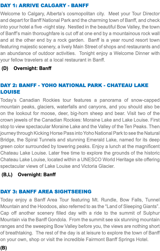 DAY 1: Arrive Calgary - Banff Welcome to Calgary, Alberta’s cosmopolitan city. Meet your Tour Director and depart for Banff National Park and the charming town of Banff, and check into your hotel a five -night stay. Nestled in the beautiful Bow Valley, the town of Banff’s main thoroughfare is cut off at one end by a mountainous rock wall and at the other end by a rock garden. Banff is a year round resort town featuring majestic scenery, a lively Main Street of shops and restaurants and an abundance of outdoor activities. Tonight enjoy a Welcome Dinner with your fellow travelers at a local restaurant in Banff. (D) Overnight: Banff DAY 2: Banff - Yoho National Park - Chateau Lake Louise Today’s Canadian Rockies tour features a panorama of snow-capped mountain peaks, glaciers, waterfalls and canyons, and you should also be on the lookout for moose, deer, big-horn sheep and bear. Visit two of the crown jewels of the Canadian Rockies: Moraine Lake and Lake Louise. First stop to view spectacular Moraine Lake and the Valley of the Ten Peaks. Then journey through Kicking Horse Pass into Yoho National Park to see the Natural Bridge, the Spiral Tunnels and stunning Emerald Lake, named for its deep green color surrounded by towering peaks. Enjoy a lunch at the magnificent Chateau Lake Louise. Later free time to explore the grounds of the historic Chateau Lake Louise, located within a UNESCO World Heritage site offering spectacular views of Lake Louise and Victoria Glacier. (B,L) Overnight: Banff DAY 3: Banff Area Sightseeing Today enjoy a Banff Area Tour featuring Mt. Rundle, Bow Falls, Tunnel Mountain and the Hoodoos, also referred to as the “Land of Sleeping Giants”. Cap off another scenery filled day with a ride to the summit of Sulphur Mountain via the Banff Gondola. From the summit see six stunning mountain ranges and the sweeping Bow Valley before you, the views are nothing short of breathtaking. The rest of the day is at leisure to explore the town of Banff on your own, shop or visit the incredible Fairmont Banff Springs Hotel. (B)