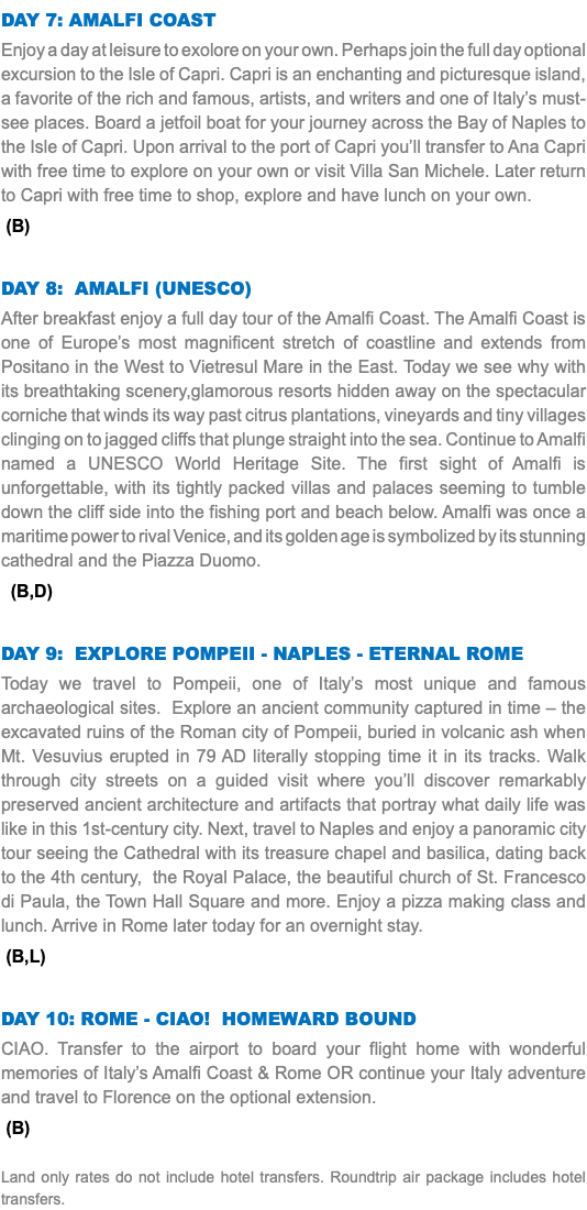 DAY 7: amalfi COAST Enjoy a day at leisure to exolore on your own. Perhaps join the full day optional excursion to the Isle of Capri. Capri is an enchanting and picturesque island, a favorite of the rich and famous, artists, and writers and one of Italy’s must-see places. Board a jetfoil boat for your journey across the Bay of Naples to the Isle of Capri. Upon arrival to the port of Capri you’ll transfer to Ana Capri with free time to explore on your own or visit Villa San Michele. Later return to Capri with free time to shop, explore and have lunch on your own. (B) DAY 8: AMALFI (UNESCO) After breakfast enjoy a full day tour of the Amalfi Coast. The Amalfi Coast is one of Europe’s most magnificent stretch of coastline and extends from Positano in the West to Vietresul Mare in the East. Today we see why with its breathtaking scenery,glamorous resorts hidden away on the spectacular corniche that winds its way past citrus plantations, vineyards and tiny villages clinging on to jagged cliffs that plunge straight into the sea. Continue to Amalfi named a UNESCO World Heritage Site. The first sight of Amalfi is unforgettable, with its tightly packed villas and palaces seeming to tumble down the cliff side into the fishing port and beach below. Amalfi was once a maritime power to rival Venice, and its golden age is symbolized by its stunning cathedral and the Piazza Duomo. (B,D) DAY 9: explore POMPEII - Naples - eternal ROME Today we travel to Pompeii, one of Italy’s most unique and famous archaeological sites. Explore an ancient community captured in time – the excavated ruins of the Roman city of Pompeii, buried in volcanic ash when Mt. Vesuvius erupted in 79 AD literally stopping time it in its tracks. Walk through city streets on a guided visit where you’ll discover remarkably preserved ancient architecture and artifacts that portray what daily life was like in this 1st-century city. Next, travel to Naples and enjoy a panoramic city tour seeing the Cathedral with its treasure chapel and basilica, dating back to the 4th century, the Royal Palace, the beautiful church of St. Francesco di Paula, the Town Hall Square and more. Enjoy a pizza making class and lunch. Arrive in Rome later today for an overnight stay. (B,L) DAY 10: ROME - CIAO! HOMEward bound CIAO. Transfer to the airport to board your flight home with wonderful memories of Italy’s Amalfi Coast & Rome OR continue your Italy adventure and travel to Florence on the optional extension. (B) Land only rates do not include hotel transfers. Roundtrip air package includes hotel transfers.