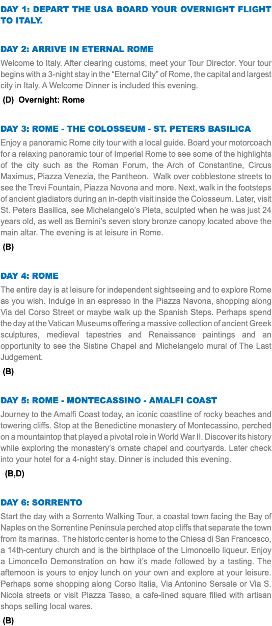 DAY 1: DEPART The USA Board your overnight flight to Italy. DAY 2: ARRIVe IN eternal ROME Welcome to Italy. After clearing customs, meet your Tour Director. Your tour begins with a 3-night stay in the “Eternal City” of Rome, the capital and largest city in Italy. A Welcome Dinner is included this evening. (D) Overnight: Rome DAY 3: ROME - The COLOSsEUM - St. peters basilica Enjoy a panoramic Rome city tour with a local guide. Board your motorcoach for a relaxing panoramic tour of Imperial Rome to see some of the highlights of the city such as the Roman Forum, the Arch of Constantine, Circus Maximus, Piazza Venezia, the Pantheon. Walk over cobblestone streets to see the Trevi Fountain, Piazza Novona and more. Next, walk in the footsteps of ancient gladiators during an in-depth visit inside the Colosseum. Later, visit St. Peters Basilica, see Michelangelo’s Pieta, sculpted when he was just 24 years old, as well as Bernini’s seven story bronze canopy located above the main altar. The evening is at leisure in Rome. (B) DAY 4: Rome The entire day is at leisure for independent sightseeing and to explore Rome as you wish. Indulge in an espresso in the Piazza Navona, shopping along Via del Corso Street or maybe walk up the Spanish Steps. Perhaps spend the day at the Vatican Museums offering a massive collection of ancient Greek sculptures, medieval tapestries and Renaissance paintings and an opportunity to see the Sistine Chapel and Michelangelo mural of The Last Judgement. (B) DAY 5: rome - Montecassino - amalfi COAST Journey to the Amalfi Coast today, an iconic coastline of rocky beaches and towering cliffs. Stop at the Benedictine monastery of Montecassino, perched on a mountaintop that played a pivotal role in World War II. Discover its history while exploring the monastery’s ornate chapel and courtyards. Later check into your hotel for a 4-night stay. Dinner is included this evening. (B,D) DAY 6: Sorrento Start the day with a Sorrento Walking Tour, a coastal town facing the Bay of Naples on the Sorrentine Peninsula perched atop cliffs that separate the town from its marinas. The historic center is home to the Chiesa di San Francesco, a 14th-century church and is the birthplace of the Limoncello liqueur. Enjoy a Limoncello Demonstration on how it’s made followed by a tasting. The afternoon is yours to enjoy lunch on your own and explore at your leisure. Perhaps some shopping along Corso Italia, Via Antonino Sersale or Via S. Nicola streets or visit Piazza Tasso, a cafe-lined square filled with artisan shops selling local wares. (B)