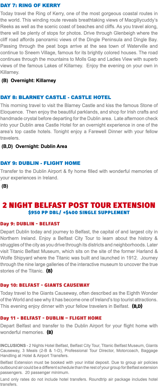 Day 7: Ring of Kerry Today travel the Ring of Kerry, one of the most gorgeous coastal routes in the world. This winding route reveals breathtaking views of Macgillycuddy’s Reeks as well as the scenic coast of beaches and cliffs. As you travel along, there will be plenty of stops for photos. Drive through Glenbeigh where the cliff road affords panoramic views of the Dingle Peninsula and Dingle Bay. Passing through the peat bogs arrive at the sea town of Waterville and continue to Sneem Village, famous for its brightly colored houses. The road continues through the mountains to Molls Gap and Ladies View with superb views of the famous Lakes of Killarney. Enjoy the evening on your own in Killarney. (B) Overnight: Killarney Day 8: blarney Castle - castle hotel This morning travel to visit the Blarney Castle and kiss the famous Stone of Eloquence. Then enjoy the beautiful parklands, and shop for Irish crafts and handmade crystal before departing for the Dublin area. Late afternoon check into your Dublin area Castle Hotel for an overnight experience in one of the area’s top castle hotels. Tonight enjoy a Farewell Dinner with your fellow travelers. (B,D) Overnight: Dublin Area Day 9: Dublin - Flight Home Transfer to the Dublin Airport & fly home filled with wonderful memories of your experiences in Ireland. (B)   2 NIGHT BELFAST post tour EXTENSION $950 pp dbl/ +$400 single supplement Day 9: dublin - belfast Depart Dublin today and journey to Belfast, the capital of and largest city in Northern Ireland. Enjoy a Belfast City Tour to learn about the history & struggles of the city as you drive through its districts and neighborhoods. Later visit Titanic Belfast Museum, which sits on the site of the former Harland & Wolfe Shipyard where the Titanic was built and launched in 1912. Journey through the nine large galleries of the interactive museum to uncover the true stories of the Titanic. (B) Day 10: belfast - giants causeway Today travel to the Giants Causeway, often described as the Eighth Wonder of the World and see why it has become one of Ireland’s top tourist attractions. This evening enjoy dinner with your fellow travelers in Belfast. (B,D) Day 11 - belfast - dublin – FLIGHT HOME Depart Belfast and transfer to the Dublin Airport for your flight home with wonderful memories. (B) Inclusions - 2 Nights Hotel Belfast, Belfast City Tour, Titanic Belfast Museum, Giants Causeway, 3 Meals (2-B & 1-D), Professional Tour Director, Motorcoach, Baggage Handling at Hotel & Airport Transfers. Belfast Extension must be booked with your initial deposit. Due to group air policies outbound air could be a different schedule than the rest of your group for Belfast extension passengers. 20 passenger minimum. Land only rates do not include hotel transfers. Roundtrip air package includes hotel transfers.