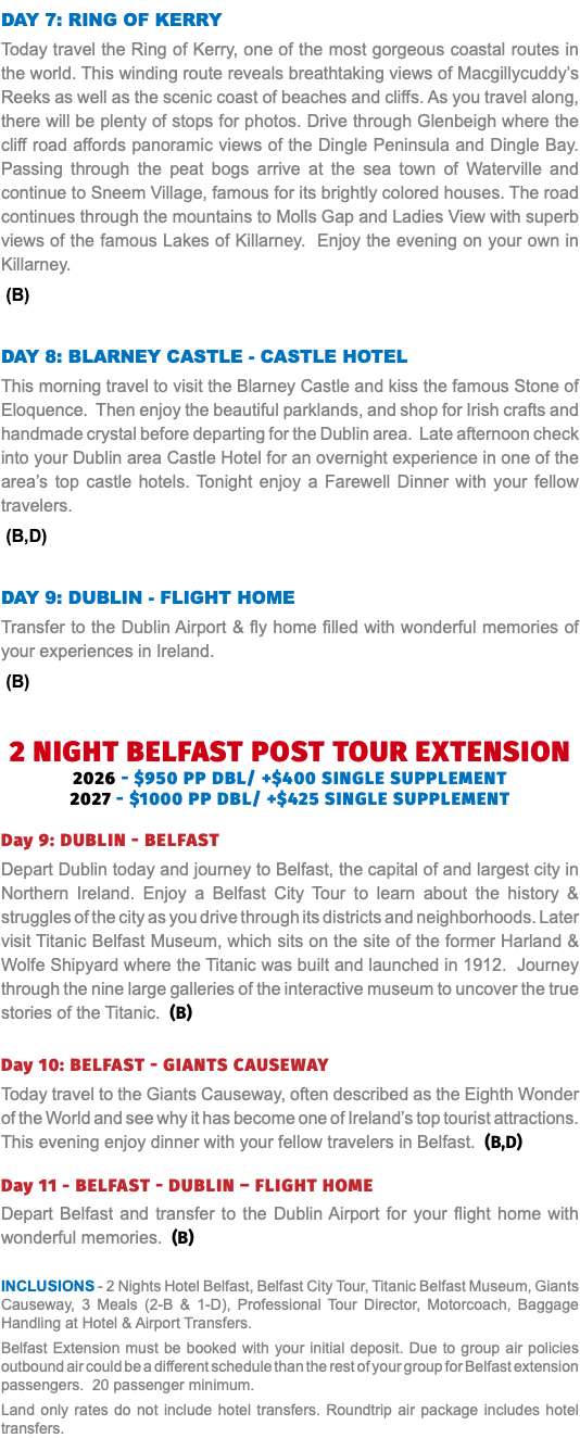 Day 7: Ring of Kerry Today travel the Ring of Kerry, one of the most gorgeous coastal routes in the world. This winding route reveals breathtaking views of Macgillycuddy’s Reeks as well as the scenic coast of beaches and cliffs. As you travel along, there will be plenty of stops for photos. Drive through Glenbeigh where the cliff road affords panoramic views of the Dingle Peninsula and Dingle Bay. Passing through the peat bogs arrive at the sea town of Waterville and continue to Sneem Village, famous for its brightly colored houses. The road continues through the mountains to Molls Gap and Ladies View with superb views of the famous Lakes of Killarney. Enjoy the evening on your own in Killarney. (B) Day 8: blarney Castle - castle hotel This morning travel to visit the Blarney Castle and kiss the famous Stone of Eloquence. Then enjoy the beautiful parklands, and shop for Irish crafts and handmade crystal before departing for the Dublin area. Late afternoon check into your Dublin area Castle Hotel for an overnight experience in one of the area’s top castle hotels. Tonight enjoy a Farewell Dinner with your fellow travelers. (B,D) Day 9: Dublin - Flight Home Transfer to the Dublin Airport & fly home filled with wonderful memories of your experiences in Ireland. (B)   2 NIGHT BELFAST post tour EXTENSION 2026 - $950 pp dbl/ +$400 single supplement 2027 - $1000 pp dbl/ +$425 single supplement Day 9: dublin - belfast Depart Dublin today and journey to Belfast, the capital of and largest city in Northern Ireland. Enjoy a Belfast City Tour to learn about the history & struggles of the city as you drive through its districts and neighborhoods. Later visit Titanic Belfast Museum, which sits on the site of the former Harland & Wolfe Shipyard where the Titanic was built and launched in 1912. Journey through the nine large galleries of the interactive museum to uncover the true stories of the Titanic. (B) Day 10: belfast - giants causeway Today travel to the Giants Causeway, often described as the Eighth Wonder of the World and see why it has become one of Ireland’s top tourist attractions. This evening enjoy dinner with your fellow travelers in Belfast. (B,D) Day 11 - belfast - dublin – FLIGHT HOME Depart Belfast and transfer to the Dublin Airport for your flight home with wonderful memories. (B) Inclusions - 2 Nights Hotel Belfast, Belfast City Tour, Titanic Belfast Museum, Giants Causeway, 3 Meals (2-B & 1-D), Professional Tour Director, Motorcoach, Baggage Handling at Hotel & Airport Transfers. Belfast Extension must be booked with your initial deposit. Due to group air policies outbound air could be a different schedule than the rest of your group for Belfast extension passengers. 20 passenger minimum. Land only rates do not include hotel transfers. Roundtrip air package includes hotel transfers.