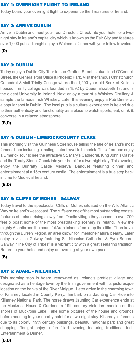 DAY 1: Overnight Flight to Ireland Today board your overnight flight to experience the Treasures of Ireland. Day 2: Arrive Dublin Arrive in Dublin and meet your Tour Director. Check into your hotel for a two-night stay in Ireland’s capital city which is known as the Fair City and features over 1,000 pubs. Tonight enjoy a Welcome Dinner with your fellow travelers. (D) Day 3: Dublin Today enjoy a Dublin City Tour to see Grafton Street, statue lined O’Connell Street, the General Post Office & Phoenix Park. Visit the famous Christchurch Cathedral & visit Trinity College where the 1,200 year old Book of Kells is housed. Trinity college was founded in 1592 by Queen Elizabeth 1st and is the oldest University in Ireland. Next enjoy a tour of a Whiskey Distillery & sample the famous Irish Whiskey. Later this evening enjoy a Pub Dinner at a popular spot in Dublin. The local pub is a cultural experience in Ireland due to their authenticity and functionality as a place to watch sports, eat, drink & converse in a relaxed atmosphere. (B,D) Day 4: dublin - Limerick/county clare This morning visit the Guinness Storehouse telling the tale of Ireland’s most famous beer including a tasting. Later travel to Limerick. This afternoon enjoy a Limerick Tour to see the attractive St. Mary’s Cathedral, King John’s Castle and the Treaty Stone. Check into your hotel for a two-night stay. This evening enjoy the Bunratty Castle Medieval Banquet featuring dinner and entertainment at a 15th century castle. The entertainment is a true step back in time to Medieval Ireland. (B,D) Day 5: Cliffs of Moher - Galway Today travel to the spectacular Cliffs of Moher, situated on the Wild Atlantic Way on Ireland’s west coast. The cliffs are one of the most outstanding coastal features of Ireland rising slowly from Doolin village they ascend to over 700 feet & boast some of the most breathtaking scenery in Ireland. View the mighty Atlantic and the beautiful Aran Islands from atop the cliffs. Then travel through the Burren Region, an area known for limestone natural beauty. Later enjoy a visit to Galway featuring St. Nicholas Cathedral & Eyre Square. Galway, “The City of Tribes” is a vibrant city with a great seafaring tradition. Return to your hotel and enjoy an evening at your own pace. (B) Day 6: Adare - Killarney This morning stop in Adare, renowned as Ireland’s prettiest village and designated as a heritage town by the Irish government with its picturesque location on the banks of the River Maigue. Later arrive in the charming town of Killarney located in County Kerry. Embark on a Jaunting Car Ride into Killarney National Park. The horse drawn Jaunting Car experience ends at the Muckross House & Gardens, a 19th century Victorian mansion on the shores of Muckross Lake. Take some pictures of the house and grounds before heading to your nearby hotel for a two-night stay. Killarney is famous due to its colorful 19th century buildings, beautiful national park and great shopping. Tonight enjoy a fun filled evening featuring traditional Irish Entertainment & Dinner. (B,D)