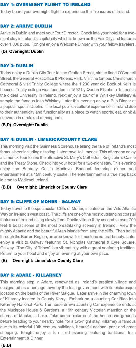 DAY 1: Overnight Flight to Ireland Today board your overnight flight to experience the Treasures of Ireland. Day 2: Arrive Dublin Arrive in Dublin and meet your Tour Director. Check into your hotel for a two-night stay in Ireland’s capital city which is known as the Fair City and features over 1,000 pubs. Tonight enjoy a Welcome Dinner with your fellow travelers. (D) Overnight: Dublin Day 3: Dublin Today enjoy a Dublin City Tour to see Grafton Street, statue lined O’Connell Street, the General Post Office & Phoenix Park. Visit the famous Christchurch Cathedral & visit Trinity College where the 1,200 year old Book of Kells is housed. Trinity college was founded in 1592 by Queen Elizabeth 1st and is the oldest University in Ireland. Next enjoy a tour of a Whiskey Distillery & sample the famous Irish Whiskey. Later this evening enjoy a Pub Dinner at a popular spot in Dublin. The local pub is a cultural experience in Ireland due to their authenticity and functionality as a place to watch sports, eat, drink & converse in a relaxed atmosphere. (B,D) Overnight: Dublin Day 4: dublin - Limerick/county clare This morning visit the Guinness Storehouse telling the tale of Ireland’s most famous beer including a tasting. Later travel to Limerick. This afternoon enjoy a Limerick Tour to see the attractive St. Mary’s Cathedral, King John’s Castle and the Treaty Stone. Check into your hotel for a two-night stay. This evening enjoy the Bunratty Castle Medieval Banquet featuring dinner and entertainment at a 15th century castle. The entertainment is a true step back in time to Medieval Ireland. (B,D) Overnight: Limerick or County Clare Day 5: Cliffs of Moher - Galway Today travel to the spectacular Cliffs of Moher, situated on the Wild Atlantic Way on Ireland’s west coast. The cliffs are one of the most outstanding coastal features of Ireland rising slowly from Doolin village they ascend to over 700 feet & boast some of the most breathtaking scenery in Ireland. View the mighty Atlantic and the beautiful Aran Islands from atop the cliffs. Then travel through the Burren Region, an area known for limestone natural beauty. Later enjoy a visit to Galway featuring St. Nicholas Cathedral & Eyre Square. Galway, “The City of Tribes” is a vibrant city with a great seafaring tradition. Return to your hotel and enjoy an evening at your own pace. (B) Overnight: Limerick or County Clare Day 6: Adare - Killarney This morning stop in Adare, renowned as Ireland’s prettiest village and designated as a heritage town by the Irish government with its picturesque location on the banks of the River Maigue. Later arrive in the charming town of Killarney located in County Kerry. Embark on a Jaunting Car Ride into Killarney National Park. The horse drawn Jaunting Car experience ends at the Muckross House & Gardens, a 19th century Victorian mansion on the shores of Muckross Lake. Take some pictures of the house and grounds before heading to your nearby hotel for a two-night stay. Killarney is famous due to its colorful 19th century buildings, beautiful national park and great shopping. Tonight enjoy a fun filled evening featuring traditional Irish Entertainment & Dinner. (B,D)