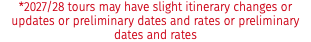 *2027/28 tours may have slight itinerary changes or updates or preliminary dates and rates or preliminary dates and rates
