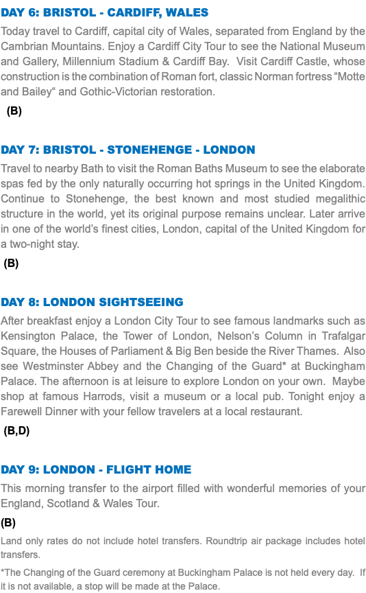Day 6: Bristol - Cardiff, WALES Today travel to Cardiff, capital city of Wales, separated from England by the Cambrian Mountains. Enjoy a Cardiff City Tour to see the National Museum and Gallery, Millennium Stadium & Cardiff Bay. Visit Cardiff Castle, whose construction is the combination of Roman fort, classic Norman fortress “Motte and Bailey“ and Gothic-Victorian restoration. (B) Day 7: Bristol - Stonehenge - London Travel to nearby Bath to visit the Roman Baths Museum to see the elaborate spas fed by the only naturally occurring hot springs in the United Kingdom. Continue to Stonehenge, the best known and most studied megalithic structure in the world, yet its original purpose remains unclear. Later arrive in one of the world’s finest cities, London, capital of the United Kingdom for a two-night stay. (B) Day 8: London Sightseeing After breakfast enjoy a London City Tour to see famous landmarks such as Kensington Palace, the Tower of London, Nelson’s Column in Trafalgar Square, the Houses of Parliament & Big Ben beside the River Thames. Also see Westminster Abbey and the Changing of the Guard* at Buckingham Palace. The afternoon is at leisure to explore London on your own. Maybe shop at famous Harrods, visit a museum or a local pub. Tonight enjoy a Farewell Dinner with your fellow travelers at a local restaurant. (B,D) Day 9: London - Flight Home This morning transfer to the airport filled with wonderful memories of your England, Scotland & Wales Tour. (B) Land only rates do not include hotel transfers. Roundtrip air package includes hotel transfers. *The Changing of the Guard ceremony at Buckingham Palace is not held every day. If it is not available, a stop will be made at the Palace.