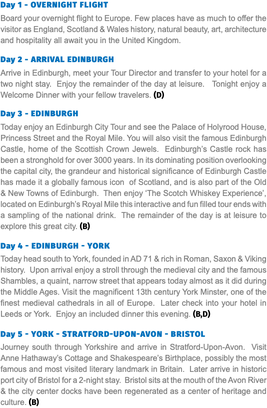 Day 1 - Overnight Flight Board your overnight flight to Europe. Few places have as much to offer the visitor as England, Scotland & Wales history, natural beauty, art, architecture and hospitality all await you in the United Kingdom. Day 2 - ARRIVAL EDINBURGH Arrive in Edinburgh, meet your Tour Director and transfer to your hotel for a two night stay. Enjoy the remainder of the day at leisure. Tonight enjoy a Welcome Dinner with your fellow travelers. (D) Day 3 - Edinburgh Today enjoy an Edinburgh City Tour and see the Palace of Holyrood House, Princess Street and the Royal Mile. You will also visit the famous Edinburgh Castle, home of the Scottish Crown Jewels. Edinburgh’s Castle rock has been a stronghold for over 3000 years. In its dominating position overlooking the capital city, the grandeur and historical significance of Edinburgh Castle has made it a globally famous icon of Scotland, and is also part of the Old & New Towns of Edinburgh. Then enjoy ‘The Scotch Whiskey Experience’, located on Edinburgh’s Royal Mile this interactive and fun filled tour ends with a sampling of the national drink. The remainder of the day is at leisure to explore this great city. (B) Day 4 - EDINBURGH - YORK Today head south to York, founded in AD 71 & rich in Roman, Saxon & Viking history. Upon arrival enjoy a stroll through the medieval city and the famous Shambles, a quaint, narrow street that appears today almost as it did during the Middle Ages. Visit the magnificent 13th century York Minster, one of the finest medieval cathedrals in all of Europe. Later check into your hotel in Leeds or York. Enjoy an included dinner this evening. (B,D) Day 5 - YORK - STRATFORD-UPON-AVON - BRISTOL Journey south through Yorkshire and arrive in Stratford-Upon-Avon. Visit Anne Hathaway’s Cottage and Shakespeare’s Birthplace, possibly the most famous and most visited literary landmark in Britain. Later arrive in historic port city of Bristol for a 2-night stay. Bristol sits at the mouth of the Avon River & the city center docks have been regenerated as a center of heritage and culture. (B)