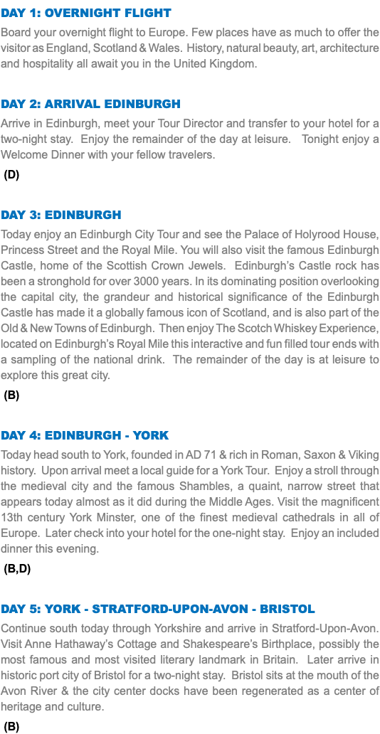 DAY 1: Overnight Flight Board your overnight flight to Europe. Few places have as much to offer the visitor as England, Scotland & Wales. History, natural beauty, art, architecture and hospitality all await you in the United Kingdom. Day 2: Arrival Edinburgh Arrive in Edinburgh, meet your Tour Director and transfer to your hotel for a two-night stay. Enjoy the remainder of the day at leisure. Tonight enjoy a Welcome Dinner with your fellow travelers. (D) Day 3: Edinburgh Today enjoy an Edinburgh City Tour and see the Palace of Holyrood House, Princess Street and the Royal Mile. You will also visit the famous Edinburgh Castle, home of the Scottish Crown Jewels. Edinburgh’s Castle rock has been a stronghold for over 3000 years. In its dominating position overlooking the capital city, the grandeur and historical significance of the Edinburgh Castle has made it a globally famous icon of Scotland, and is also part of the Old & New Towns of Edinburgh. Then enjoy The Scotch Whiskey Experience, located on Edinburgh’s Royal Mile this interactive and fun filled tour ends with a sampling of the national drink. The remainder of the day is at leisure to explore this great city. (B) Day 4: Edinburgh - York Today head south to York, founded in AD 71 & rich in Roman, Saxon & Viking history. Upon arrival meet a local guide for a York Tour. Enjoy a stroll through the medieval city and the famous Shambles, a quaint, narrow street that appears today almost as it did during the Middle Ages. Visit the magnificent 13th century York Minster, one of the finest medieval cathedrals in all of Europe. Later check into your hotel for the one-night stay. Enjoy an included dinner this evening. (B,D) Day 5: York - Stratford-Upon-Avon - Bristol Continue south today through Yorkshire and arrive in Stratford-Upon-Avon. Visit Anne Hathaway’s Cottage and Shakespeare’s Birthplace, possibly the most famous and most visited literary landmark in Britain. Later arrive in historic port city of Bristol for a two-night stay. Bristol sits at the mouth of the Avon River & the city center docks have been regenerated as a center of heritage and culture. (B) 