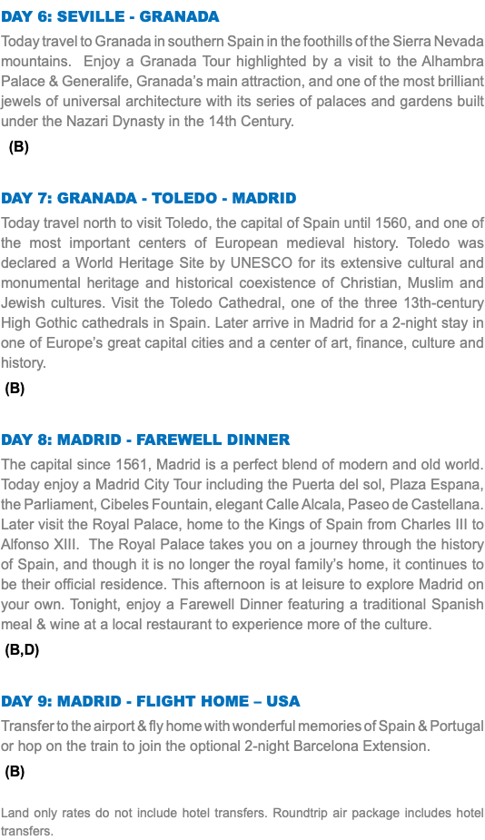 Day 6: Seville - Granada Today travel to Granada in southern Spain in the foothills of the Sierra Nevada mountains. Enjoy a Granada Tour highlighted by a visit to the Alhambra Palace & Generalife, Granada’s main attraction, and one of the most brilliant jewels of universal architecture with its series of palaces and gardens built under the Nazari Dynasty in the 14th Century. (B) Day 7: Granada - Toledo - Madrid Today travel north to visit Toledo, the capital of Spain until 1560, and one of the most important centers of European medieval history. Toledo was declared a World Heritage Site by UNESCO for its extensive cultural and monumental heritage and historical coexistence of Christian, Muslim and Jewish cultures. Visit the Toledo Cathedral, one of the three 13th-century High Gothic cathedrals in Spain. Later arrive in Madrid for a 2-night stay in one of Europe’s great capital cities and a center of art, finance, culture and history. (B) Day 8: Madrid - Farewell Dinner The capital since 1561, Madrid is a perfect blend of modern and old world. Today enjoy a Madrid City Tour including the Puerta del sol, Plaza Espana, the Parliament, Cibeles Fountain, elegant Calle Alcala, Paseo de Castellana. Later visit the Royal Palace, home to the Kings of Spain from Charles III to Alfonso XIII. The Royal Palace takes you on a journey through the history of Spain, and though it is no longer the royal family’s home, it continues to be their official residence. This afternoon is at leisure to explore Madrid on your own. Tonight, enjoy a Farewell Dinner featuring a traditional Spanish meal & wine at a local restaurant to experience more of the culture. (B,D) Day 9: Madrid - Flight Home – USA Transfer to the airport & fly home with wonderful memories of Spain & Portugal or hop on the train to join the optional 2-night Barcelona Extension. (B) Land only rates do not include hotel transfers. Roundtrip air package includes hotel transfers.
