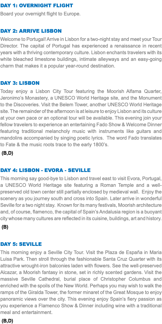 DAY 1: OVERNIGHT FLIGHT Board your overnight flight to Europe. Day 2: ARRIVE LISBON Welcome to Portugal! Arrive in Lisbon for a two-night stay and meet your Tour Director. The capital of Portugal has experienced a renaissance in recent years with a thriving contemporary culture. Lisbon enchants travelers with its white bleached limestone buildings, intimate alleyways and an easy-going charm that makes it a popular year-round destination. Day 3: Lisbon Today enjoy a Lisbon City Tour featuring the Moorish Alfama Quarter, Jeronimo’s Monastery, a UNESCO World Heritage site, and the Monument to the Discoveries. Visit the Belem Tower, another UNESCO World Heritage site. The remainder of the afternoon is at leisure to enjoy Lisbon and its culture at your own pace or an optional tour will be available. This evening join your fellow travelers to experience an entertaining Fado Show & Welcome Dinner featuring traditional melancholy music with instruments like guitars and mandolins accompanied by singing poetic lyrics. The word Fado translates to Fate & the music roots trace to the early 1800’s. (B,D) Day 4: Lisbon - Evora - Seville This morning say good-bye to Lisbon and travel east to visit Evora, Portugal, a UNESCO World Heritage site featuring a Roman Temple and a well-preserved old town center still partially enclosed by medieval wall. Enjoy the scenery as you journey south and cross into Spain. Later arrive in wonderful Seville for a two night stay. Known for its many festivals, Moorish architecture and, of course, flamenco, the capital of Spain’s Andalusia region is a buoyant city whose many cultures are reflected in its cuisine, buildings, art and history. (B) Day 5: Seville This morning enjoy a Seville City Tour. Visit the Plaza de España in Maria Luisa Park. Then stroll through the fashionable Santa Cruz Quarter with its attractive wrought-iron balconies laden with flowers. See the well-preserved Alcazar, a Moorish fantasy in stone, set in richly scented gardens. Visit the massive Seville Cathedral, burial place of Christopher Columbus and enriched with the spoils of the New World. Perhaps you may wish to walk the ramps of the Giralda Tower, the former minaret of the Great Mosque to enjoy panoramic views over the city. This evening enjoy Spain’s fiery passion as you experience a Flamenco Show & Dinner including wine with a traditional meal and entertainment. (B,D) 