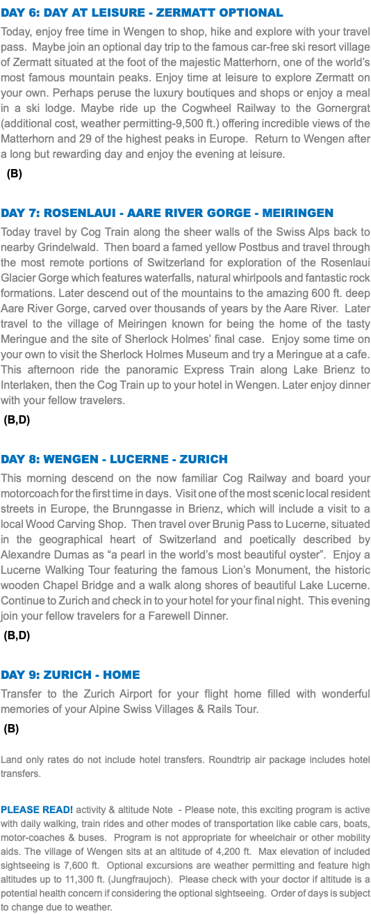 Day 6: day at leisure - zermatt optional Today, enjoy free time in Wengen to shop, hike and explore with your travel pass. Maybe join an optional day trip to the famous car-free ski resort village of Zermatt situated at the foot of the majestic Matterhorn, one of the world’s most famous mountain peaks. Enjoy time at leisure to explore Zermatt on your own. Perhaps peruse the luxury boutiques and shops or enjoy a meal in a ski lodge. Maybe ride up the Cogwheel Railway to the Gornergrat (additional cost, weather permitting-9,500 ft.) offering incredible views of the Matterhorn and 29 of the highest peaks in Europe. Return to Wengen after a long but rewarding day and enjoy the evening at leisure. (B) Day 7: Rosenlaui - Aare RIVER Gorge - Meiringen Today travel by Cog Train along the sheer walls of the Swiss Alps back to nearby Grindelwald. Then board a famed yellow Postbus and travel through the most remote portions of Switzerland for exploration of the Rosenlaui Glacier Gorge which features waterfalls, natural whirlpools and fantastic rock formations. Later descend out of the mountains to the amazing 600 ft. deep Aare River Gorge, carved over thousands of years by the Aare River. Later travel to the village of Meiringen known for being the home of the tasty Meringue and the site of Sherlock Holmes’ final case. Enjoy some time on your own to visit the Sherlock Holmes Museum and try a Meringue at a cafe. This afternoon ride the panoramic Express Train along Lake Brienz to Interlaken, then the Cog Train up to your hotel in Wengen. Later enjoy dinner with your fellow travelers. (B,D) Day 8: WENGEN - LUCERNE - ZURICH This morning descend on the now familiar Cog Railway and board your motorcoach for the first time in days. Visit one of the most scenic local resident streets in Europe, the Brunngasse in Brienz, which will include a visit to a local Wood Carving Shop. Then travel over Brunig Pass to Lucerne, situated in the geographical heart of Switzerland and poetically described by Alexandre Dumas as “a pearl in the world’s most beautiful oyster”. Enjoy a Lucerne Walking Tour featuring the famous Lion’s Monument, the historic wooden Chapel Bridge and a walk along shores of beautiful Lake Lucerne. Continue to Zurich and check in to your hotel for your final night. This evening join your fellow travelers for a Farewell Dinner. (B,D) Day 9: ZURICH - HOME Transfer to the Zurich Airport for your flight home filled with wonderful memories of your Alpine Swiss Villages & Rails Tour. (B) Land only rates do not include hotel transfers. Roundtrip air package includes hotel transfers. PLEASE READ! activity & altitude Note - Please note, this exciting program is active with daily walking, train rides and other modes of transportation like cable cars, boats, motor-coaches & buses. Program is not appropriate for wheelchair or other mobility aids. The village of Wengen sits at an altitude of 4,200 ft. Max elevation of included sightseeing is 7,600 ft. Optional excursions are weather permitting and feature high altitudes up to 11,300 ft. (Jungfraujoch). Please check with your doctor if altitude is a potential health concern if considering the optional sightseeing. Order of days is subject to change due to weather.