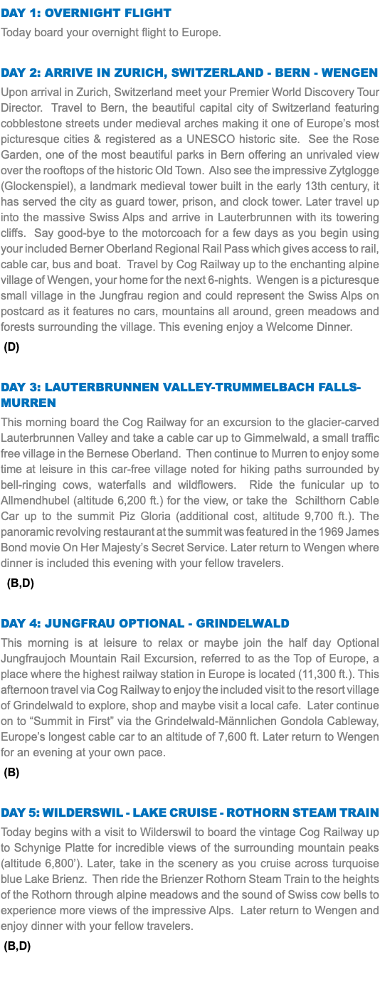 DAY 1: OVERNIGHT FLIGHT Today board your overnight flight to Europe. Day 2: ARRIVE IN Zurich, SWITZERLAND - bern - Wengen Upon arrival in Zurich, Switzerland meet your Premier World Discovery Tour Director. Travel to Bern, the beautiful capital city of Switzerland featuring cobblestone streets under medieval arches making it one of Europe’s most picturesque cities & registered as a UNESCO historic site. See the Rose Garden, one of the most beautiful parks in Bern offering an unrivaled view over the rooftops of the historic Old Town. Also see the impressive Zytglogge (Glockenspiel), a landmark medieval tower built in the early 13th century, it has served the city as guard tower, prison, and clock tower. Later travel up into the massive Swiss Alps and arrive in Lauterbrunnen with its towering cliffs. Say good-bye to the motorcoach for a few days as you begin using your included Berner Oberland Regional Rail Pass which gives access to rail, cable car, bus and boat. Travel by Cog Railway up to the enchanting alpine village of Wengen, your home for the next 6-nights. Wengen is a picturesque small village in the Jungfrau region and could represent the Swiss Alps on postcard as it features no cars, mountains all around, green meadows and forests surrounding the village. This evening enjoy a Welcome Dinner. (D) Day 3: LAUTERBRUNNEN VALLEY-TRUMMELBACH FALLS-MURREN This morning board the Cog Railway for an excursion to the glacier-carved Lauterbrunnen Valley and take a cable car up to Gimmelwald, a small traffic free village in the Bernese Oberland. Then continue to Murren to enjoy some time at leisure in this car-free village noted for hiking paths surrounded by bell-ringing cows, waterfalls and wildflowers. Ride the funicular up to Allmendhubel (altitude 6,200 ft.) for the view, or take the Schilthorn Cable Car up to the summit Piz Gloria (additional cost, altitude 9,700 ft.). The panoramic revolving restaurant at the summit was featured in the 1969 James Bond movie On Her Majesty’s Secret Service. Later return to Wengen where dinner is included this evening with your fellow travelers. (B,D) Day 4: Jungfrau OPTIONAL - Grindelwald This morning is at leisure to relax or maybe join the half day Optional Jungfraujoch Mountain Rail Excursion, referred to as the Top of Europe, a place where the highest railway station in Europe is located (11,300 ft.). This afternoon travel via Cog Railway to enjoy the included visit to the resort village of Grindelwald to explore, shop and maybe visit a local cafe. Later continue on to “Summit in First” via the Grindelwald-Männlichen Gondola Cableway, Europe’s longest cable car to an altitude of 7,600 ft. Later return to Wengen for an evening at your own pace. (B) Day 5: wilderswil - LAKE CRUISE - ROTHORN STEAM TRAIN Today begins with a visit to Wilderswil to board the vintage Cog Railway up to Schynige Platte for incredible views of the surrounding mountain peaks (altitude 6,800’). Later, take in the scenery as you cruise across turquoise blue Lake Brienz. Then ride the Brienzer Rothorn Steam Train to the heights of the Rothorn through alpine meadows and the sound of Swiss cow bells to experience more views of the impressive Alps. Later return to Wengen and enjoy dinner with your fellow travelers. (B,D)  