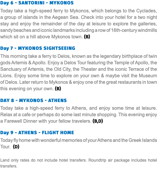 Day 6 - Santorini - Mykonos Today take a high-speed ferry to Mykonos, which belongs to the Cyclades, a group of islands in the Aegean Sea. Check into your hotel for a two night stay and enjoy the remainder of the day at leisure to explore the galleries, sandy beaches and iconic landmarks including a row of 16th-century windmills which sit on a hill above Mykonos town. (B) Day 7 - mykonos sightseeing This morning take a ferry to Delos, known as the legendary birthplace of twin gods Artemis & Apollo. Enjoy a Delos Tour featuring the Temple of Apollo, the Sanctuary of Artemis, the Old City, the Theater and the iconic Terrace of the Lions. Enjoy some time to explore on your own & maybe visit the Museum of Delos. Later return to Mykonos & enjoy one of the great restaurants in town this evening on your own. (B) Day 8 - mykonos - Athens Today take a high-speed ferry to Athens, and enjoy some time at leisure. Relax at a cafe or perhaps do some last minute shopping. This evening enjoy a Farewell Dinner with your fellow travelers. (B,D) Day 9 - Athens - Flight Home Today fly home with wonderful memories of your Athens and the Greek Islands Tour. (D) Land only rates do not include hotel transfers. Roundtrip air package includes hotel transfers.