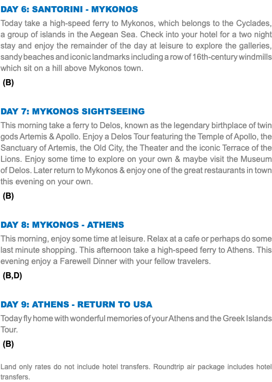 Day 6: Santorini - Mykonos Today take a high-speed ferry to Mykonos, which belongs to the Cyclades, a group of islands in the Aegean Sea. Check into your hotel for a two night stay and enjoy the remainder of the day at leisure to explore the galleries, sandy beaches and iconic landmarks including a row of 16th-century windmills which sit on a hill above Mykonos town. (B) Day 7: mykonos sightseeing This morning take a ferry to Delos, known as the legendary birthplace of twin gods Artemis & Apollo. Enjoy a Delos Tour featuring the Temple of Apollo, the Sanctuary of Artemis, the Old City, the Theater and the iconic Terrace of the Lions. Enjoy some time to explore on your own & maybe visit the Museum of Delos. Later return to Mykonos & enjoy one of the great restaurants in town this evening on your own. (B) Day 8: mykonos - Athens This morning, enjoy some time at leisure. Relax at a cafe or perhaps do some last minute shopping. This afternoon take a high-speed ferry to Athens. This evening enjoy a Farewell Dinner with your fellow travelers. (B,D) Day 9: Athens - Return to USA Today fly home with wonderful memories of your Athens and the Greek Islands Tour. (B) Land only rates do not include hotel transfers. Roundtrip air package includes hotel transfers.