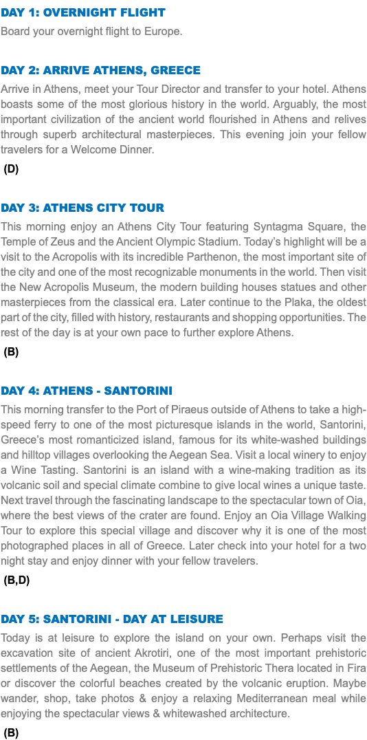 DAY 1: Overnight Flight Board your overnight flight to Europe. Day 2: Arrive Athens, Greece Arrive in Athens, meet your Tour Director and transfer to your hotel. Athens boasts some of the most glorious history in the world. Arguably, the most important civilization of the ancient world flourished in Athens and relives through superb architectural masterpieces. This evening join your fellow travelers for a Welcome Dinner. (D) Day 3: Athens City Tour This morning enjoy an Athens City Tour featuring Syntagma Square, the Temple of Zeus and the Ancient Olympic Stadium. Today’s highlight will be a visit to the Acropolis with its incredible Parthenon, the most important site of the city and one of the most recognizable monuments in the world. Then visit the New Acropolis Museum, the modern building houses statues and other masterpieces from the classical era. Later continue to the Plaka, the oldest part of the city, filled with history, restaurants and shopping opportunities. The rest of the day is at your own pace to further explore Athens. (B) Day 4: Athens - santorini This morning transfer to the Port of Piraeus outside of Athens to take a high-speed ferry to one of the most picturesque islands in the world, Santorini, Greece’s most romanticized island, famous for its white-washed buildings and hilltop villages overlooking the Aegean Sea. Visit a local winery to enjoy a Wine Tasting. Santorini is an island with a wine-making tradition as its volcanic soil and special climate combine to give local wines a unique taste. Next travel through the fascinating landscape to the spectacular town of Oia, where the best views of the crater are found. Enjoy an Oia Village Walking Tour to explore this special village and discover why it is one of the most photographed places in all of Greece. Later check into your hotel for a two night stay and enjoy dinner with your fellow travelers. (B,D) Day 5: santorini - day at leisure Today is at leisure to explore the island on your own. Perhaps visit the excavation site of ancient Akrotiri, one of the most important prehistoric settlements of the Aegean, the Museum of Prehistoric Thera located in Fira or discover the colorful beaches created by the volcanic eruption. Maybe wander, shop, take photos & enjoy a relaxing Mediterranean meal while enjoying the spectacular views & whitewashed architecture. (B)