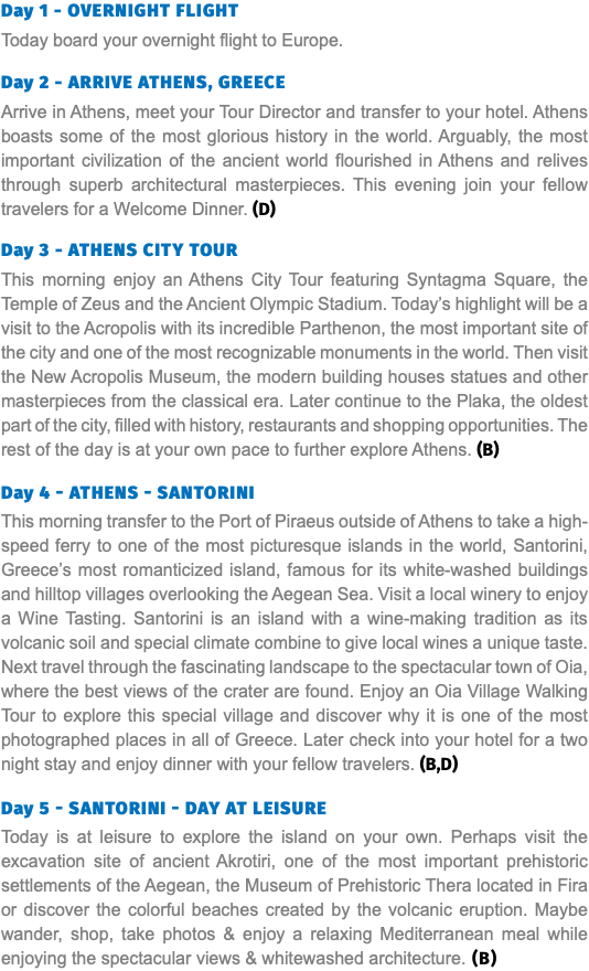 Day 1 - Overnight Flight Today board your overnight flight to Europe. Day 2 - Arrive Athens, Greece Arrive in Athens, meet your Tour Director and transfer to your hotel. Athens boasts some of the most glorious history in the world. Arguably, the most important civilization of the ancient world flourished in Athens and relives through superb architectural masterpieces. This evening join your fellow travelers for a Welcome Dinner. (D) Day 3 - Athens City Tour This morning enjoy an Athens City Tour featuring Syntagma Square, the Temple of Zeus and the Ancient Olympic Stadium. Today’s highlight will be a visit to the Acropolis with its incredible Parthenon, the most important site of the city and one of the most recognizable monuments in the world. Then visit the New Acropolis Museum, the modern building houses statues and other masterpieces from the classical era. Later continue to the Plaka, the oldest part of the city, filled with history, restaurants and shopping opportunities. The rest of the day is at your own pace to further explore Athens. (B) Day 4 - Athens - santorini This morning transfer to the Port of Piraeus outside of Athens to take a high-speed ferry to one of the most picturesque islands in the world, Santorini, Greece’s most romanticized island, famous for its white-washed buildings and hilltop villages overlooking the Aegean Sea. Visit a local winery to enjoy a Wine Tasting. Santorini is an island with a wine-making tradition as its volcanic soil and special climate combine to give local wines a unique taste. Next travel through the fascinating landscape to the spectacular town of Oia, where the best views of the crater are found. Enjoy an Oia Village Walking Tour to explore this special village and discover why it is one of the most photographed places in all of Greece. Later check into your hotel for a two night stay and enjoy dinner with your fellow travelers. (B,D)  Day 5 - santorini - day at leisure Today is at leisure to explore the island on your own. Perhaps visit the excavation site of ancient Akrotiri, one of the most important prehistoric settlements of the Aegean, the Museum of Prehistoric Thera located in Fira or discover the colorful beaches created by the volcanic eruption. Maybe wander, shop, take photos & enjoy a relaxing Mediterranean meal while enjoying the spectacular views & whitewashed architecture. (B)