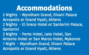 Accommodations 2 Nights - Wyndham Grand, Divani Palace Acropolis or Grand Hyatt, Athens 2 Nights - El Greco Hotel or Santorini Palace, Santorini 2 Nights - Porto Hotel, Leto Hotel, San Antonio Hotel or San Marco Hotel, Mykonos 1 Night - Wyndham Grand, Divani Palace Acropolis or Grand Hyatt, Athens