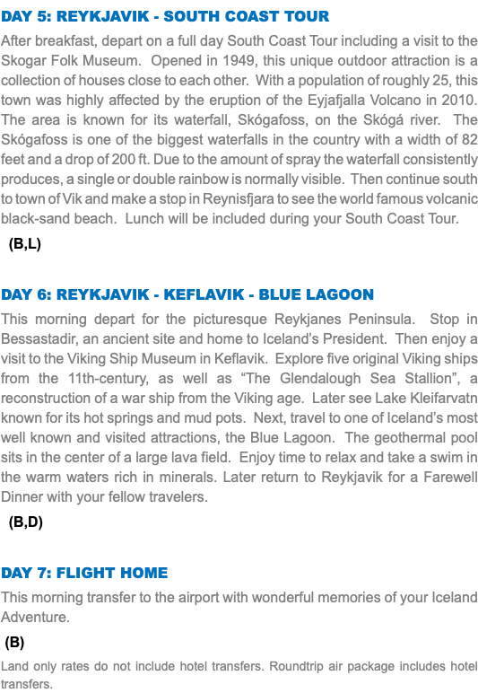 Day 5: Reykjavik - South Coast Tour After breakfast, depart on a full day South Coast Tour including a visit to the Skogar Folk Museum. Opened in 1949, this unique outdoor attraction is a collection of houses close to each other. With a population of roughly 25, this town was highly affected by the eruption of the Eyjafjalla Volcano in 2010. The area is known for its waterfall, Skógafoss, on the Skógá river. The Skógafoss is one of the biggest waterfalls in the country with a width of 82 feet and a drop of 200 ft. Due to the amount of spray the waterfall consistently produces, a single or double rainbow is normally visible. Then continue south to town of Vik and make a stop in Reynisfjara to see the world famous volcanic black-sand beach. Lunch will be included during your South Coast Tour. (B,L) Day 6: Reykjavik - Keflavik - Blue Lagoon This morning depart for the picturesque Reykjanes Peninsula. Stop in Bessastadir, an ancient site and home to Iceland’s President. Then enjoy a visit to the Viking Ship Museum in Keflavik. Explore five original Viking ships from the 11th-century, as well as “The Glendalough Sea Stallion”, a reconstruction of a war ship from the Viking age. Later see Lake Kleifarvatn known for its hot springs and mud pots. Next, travel to one of Iceland’s most well known and visited attractions, the Blue Lagoon. The geothermal pool sits in the center of a large lava field. Enjoy time to relax and take a swim in the warm waters rich in minerals. Later return to Reykjavik for a Farewell Dinner with your fellow travelers. (B,D) Day 7: Flight Home This morning transfer to the airport with wonderful memories of your Iceland Adventure. (B) Land only rates do not include hotel transfers. Roundtrip air package includes hotel transfers.