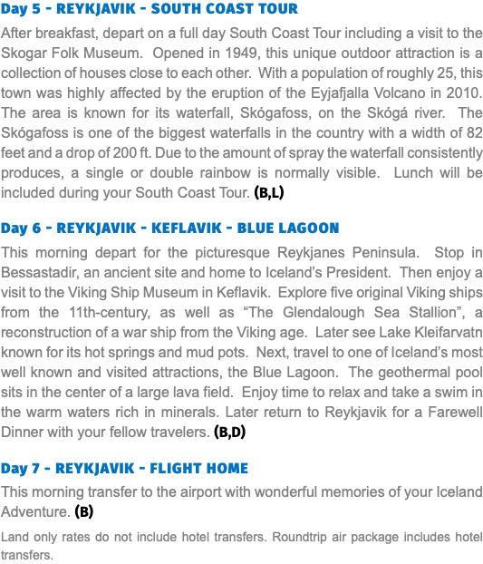 Day 5 - Reykjavik - South Coast Tour After breakfast, depart on a full day South Coast Tour including a visit to the Skogar Folk Museum. Opened in 1949, this unique outdoor attraction is a collection of houses close to each other. With a population of roughly 25, this town was highly affected by the eruption of the Eyjafjalla Volcano in 2010. The area is known for its waterfall, Skógafoss, on the Skógá river. The Skógafoss is one of the biggest waterfalls in the country with a width of 82 feet and a drop of 200 ft. Due to the amount of spray the waterfall consistently produces, a single or double rainbow is normally visible. Lunch will be included during your South Coast Tour. (B,L) Day 6 - Reykjavik - Keflavik - Blue Lagoon This morning depart for the picturesque Reykjanes Peninsula. Stop in Bessastadir, an ancient site and home to Iceland’s President. Then enjoy a visit to the Viking Ship Museum in Keflavik. Explore five original Viking ships from the 11th-century, as well as “The Glendalough Sea Stallion”, a reconstruction of a war ship from the Viking age. Later see Lake Kleifarvatn known for its hot springs and mud pots. Next, travel to one of Iceland’s most well known and visited attractions, the Blue Lagoon. The geothermal pool sits in the center of a large lava field. Enjoy time to relax and take a swim in the warm waters rich in minerals. Later return to Reykjavik for a Farewell Dinner with your fellow travelers. (B,D) Day 7 - Reykjavik - FLIGHT home This morning transfer to the airport with wonderful memories of your Iceland Adventure. (B) Land only rates do not include hotel transfers. Roundtrip air package includes hotel transfers.