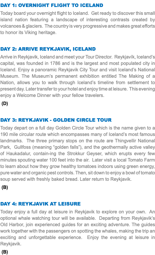 DAY 1: Overnight Flight to Iceland Today board your overnight flight to Iceland. Get ready to discover this small island nation featuring a landscape of interesting contrasts created by volcanoes & glaciers. The country is very progressive and makes great efforts to honor its Viking heritage. Day 2: Arrive Reykjavik, Iceland Arrive in Reykjavik, Iceland and meet your Tour Director. Reykjavík, Iceland’s capital, was founded in 1786 and is the largest and most populated city in Iceland. Enjoy a panoramic Reykjavik City Tour and visit Iceland’s National Museum. The Museum’s permanent exhibition entitled The Making of a Nation, allows you to walk through Iceland’s timeline from settlement to present day. Later transfer to your hotel and enjoy time at leisure. This evening enjoy a Welcome Dinner with your fellow travelers. (D) Day 3: Reykjavik - Golden Circle Tour Today depart on a full day Golden Circle Tour which is the name given to a 190 mile circular route which encompasses many of Iceland’s most famous landmarks. The three primary stops on the route are Thingvellir National Park, Gullfoss (meaning “golden falls”), and the geothermally active valley of Haukadalur, contain-ing the Strokkur Geyser, which erupts every few minutes spouting water 100 feet into the air. Later visit a local Tomato Farm to learn about how they grow healthy tomatoes indoors using green energy, pure water and organic pest controls. Then, sit down to enjoy a bowl of tomato soup served with freshly baked bread. Later return to Reykjavik. (B) Day 4: Reykjavik at Leisure Today enjoy a full day at leisure in Reykjavik to explore on your own. An optional whale watching tour will be available. Departing from Reykjavik’s Old Harbor, join experienced guides for an exciting adventure. The guides work together with the passengers on spotting the whales, making the trip an exciting and unforgettable experience. Enjoy the evening at leisure in Reykjavik. (B)