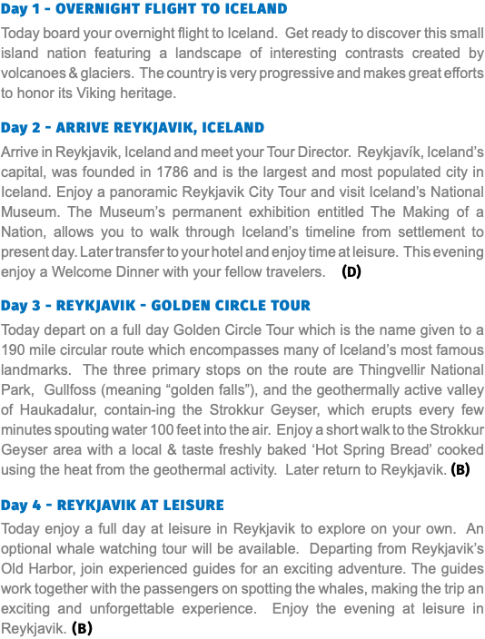 Day 1 - Overnight Flight to Iceland Today board your overnight flight to Iceland. Get ready to discover this small island nation featuring a landscape of interesting contrasts created by volcanoes & glaciers. The country is very progressive and makes great efforts to honor its Viking heritage. Day 2 - Arrive Reykjavik, Iceland Arrive in Reykjavik, Iceland and meet your Tour Director. Reykjavík, Iceland’s capital, was founded in 1786 and is the largest and most populated city in Iceland. Enjoy a panoramic Reykjavik City Tour and visit Iceland’s National Museum. The Museum’s permanent exhibition entitled The Making of a Nation, allows you to walk through Iceland’s timeline from settlement to present day. Later transfer to your hotel and enjoy time at leisure. This evening enjoy a Welcome Dinner with your fellow travelers. (D) Day 3 - Reykjavik - Golden Circle Tour Today depart on a full day Golden Circle Tour which is the name given to a 190 mile circular route which encompasses many of Iceland’s most famous landmarks. The three primary stops on the route are Thingvellir National Park, Gullfoss (meaning “golden falls”), and the geothermally active valley of Haukadalur, contain-ing the Strokkur Geyser, which erupts every few minutes spouting water 100 feet into the air. Enjoy a short walk to the Strokkur Geyser area with a local & taste freshly baked ‘Hot Spring Bread’ cooked using the heat from the geothermal activity. Later return to Reykjavik. (B) Day 4 - Reykjavik at Leisure Today enjoy a full day at leisure in Reykjavik to explore on your own. An optional whale watching tour will be available. Departing from Reykjavik’s Old Harbor, join experienced guides for an exciting adventure. The guides work together with the passengers on spotting the whales, making the trip an exciting and unforgettable experience. Enjoy the evening at leisure in Reykjavik. (B)