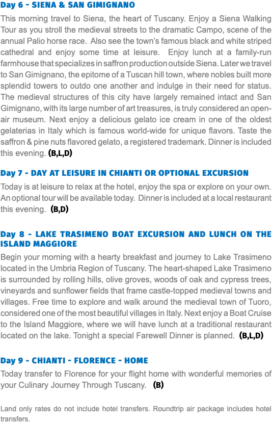 Day 6 - Siena & SAN GIMIGNANO This morning travel to Siena, the heart of Tuscany. Enjoy a Siena Walking Tour as you stroll the medieval streets to the dramatic Campo, scene of the annual Palio horse race. Also see the town’s famous black and white striped cathedral and enjoy some time at leisure. Enjoy lunch at a family-run farmhouse that specializes in saffron production outside Siena. Later we travel to San Gimignano, the epitome of a Tuscan hill town, where nobles built more splendid towers to outdo one another and indulge in their need for status. The medieval structures of this city have largely remained intact and San Gimignano, with its large number of art treasures, is truly considered an open-air museum. Next enjoy a delicious gelato ice cream in one of the oldest gelaterias in Italy which is famous world-wide for unique flavors. Taste the saffron & pine nuts flavored gelato, a registered trademark. Dinner is included this evening. (B,L,D) Day 7 - DAY AT LEISURE IN CHIANTI OR OPTIONAL EXCURSION Today is at leisure to relax at the hotel, enjoy the spa or explore on your own. An optional tour will be available today. Dinner is included at a local restaurant this evening. (B,D) Day 8 - Lake Trasimeno Boat Excursion and Lunch on the Island Maggiore Begin your morning with a hearty breakfast and journey to Lake Trasimeno located in the Umbria Region of Tuscany. The heart-shaped Lake Trasimeno is surrounded by rolling hills, olive groves, woods of oak and cypress trees, vineyards and sunflower fields that frame castle-topped medieval towns and villages. Free time to explore and walk around the medieval town of Tuoro, considered one of the most beautiful villages in Italy. Next enjoy a Boat Cruise to the Island Maggiore, where we will have lunch at a traditional restaurant located on the lake. Tonight a special Farewell Dinner is planned. (B,L,D) Day 9 - Chianti - Florence - Home Today transfer to Florence for your flight home with wonderful memories of your Culinary Journey Through Tuscany. (B) Land only rates do not include hotel transfers. Roundtrip air package includes hotel transfers.