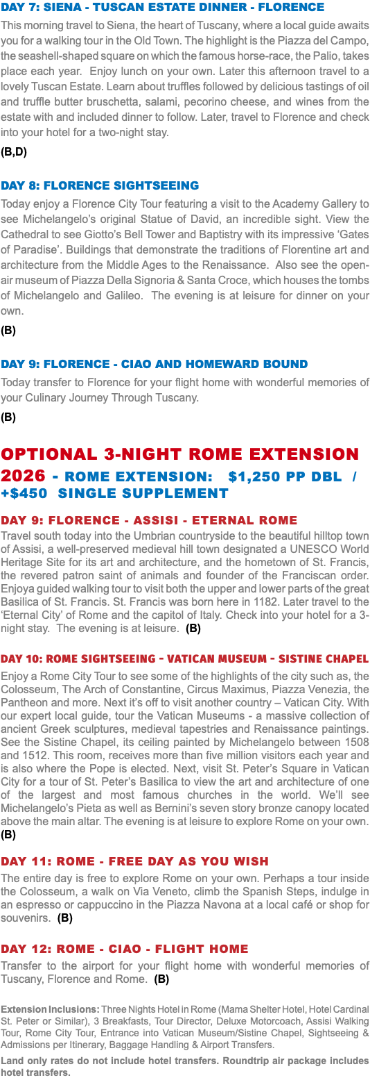 DAY 7: SIENA - TUSCAN ESTATE DINNER - FLORENCE This morning travel to Siena, the heart of Tuscany, where a local guide awaits you for a walking tour in the Old Town. The highlight is the Piazza del Campo, the seashell-shaped square on which the famous horse-race, the Palio, takes place each year. Enjoy lunch on your own. Later this afternoon travel to a lovely Tuscan Estate. Learn about truffles followed by delicious tastings of oil and truffle butter bruschetta, salami, pecorino cheese, and wines from the estate with and included dinner to follow. Later, travel to Florence and check into your hotel for a two-night stay. (B,D) DAY 8: FLORENCE SIGHTSEEING Today enjoy a Florence City Tour featuring a visit to the Academy Gallery to see Michelangelo’s original Statue of David, an incredible sight. View the Cathedral to see Giotto’s Bell Tower and Baptistry with its impressive ‘Gates of Paradise’. Buildings that demonstrate the traditions of Florentine art and architecture from the Middle Ages to the Renaissance. Also see the open-air museum of Piazza Della Signoria & Santa Croce, which houses the tombs of Michelangelo and Galileo. The evening is at leisure for dinner on your own. (B) DAY 9: FLORENCE - ciao and homeward bound Today transfer to Florence for your flight home with wonderful memories of your Culinary Journey Through Tuscany. (B) OPTIONAL 3-NIGHT ROME EXTENSION 2026 - Rome Extension: $1,250 pp dbl / +$450 Single supplement Day 9: Florence - assisi - eternal ROME Travel south today into the Umbrian countryside to the beautiful hilltop town of Assisi, a well-preserved medieval hill town designated a UNESCO World Heritage Site for its art and architecture, and the hometown of St. Francis, the revered patron saint of animals and founder of the Franciscan order. Enjoya guided walking tour to visit both the upper and lower parts of the great Basilica of St. Francis. St. Francis was born here in 1182. Later travel to the ‘Eternal City’ of Rome and the capitol of Italy. Check into your hotel for a 3-night stay. The evening is at leisure. (B) Day 10: ROME SIGHTSEEING - VATICAN MUSEUM - Sistine Chapel Enjoy a Rome City Tour to see some of the highlights of the city such as, the Colosseum, The Arch of Constantine, Circus Maximus, Piazza Venezia, the Pantheon and more. Next it’s off to visit another country – Vatican City. With our expert local guide, tour the Vatican Museums - a massive collection of ancient Greek sculptures, medieval tapestries and Renaissance paintings. See the Sistine Chapel, its ceiling painted by Michelangelo between 1508 and 1512. This room, receives more than five million visitors each year and is also where the Pope is elected. Next, visit St. Peter’s Square in Vatican City for a tour of St. Peter’s Basilica to view the art and architecture of one of the largest and most famous churches in the world. We’ll see Michelangelo’s Pieta as well as Bernini’s seven story bronze canopy located above the main altar. The evening is at leisure to explore Rome on your own. (B) Day 11: ROME - Free day as you wish The entire day is free to explore Rome on your own. Perhaps a tour inside the Colosseum, a walk on Via Veneto, climb the Spanish Steps, indulge in an espresso or cappuccino in the Piazza Navona at a local café or shop for souvenirs. (B) Day 12: ROME - ciao - FLIGHT HOME Transfer to the airport for your flight home with wonderful memories of Tuscany, Florence and Rome. (B) Extension Inclusions: Three Nights Hotel in Rome (Mama Shelter Hotel, Hotel Cardinal St. Peter or Similar), 3 Breakfasts, Tour Director, Deluxe Motorcoach, Assisi Walking Tour, Rome City Tour, Entrance into Vatican Museum/Sistine Chapel, Sightseeing & Admissions per Itinerary, Baggage Handling & Airport Transfers. Land only rates do not include hotel transfers. Roundtrip air package includes hotel transfers.