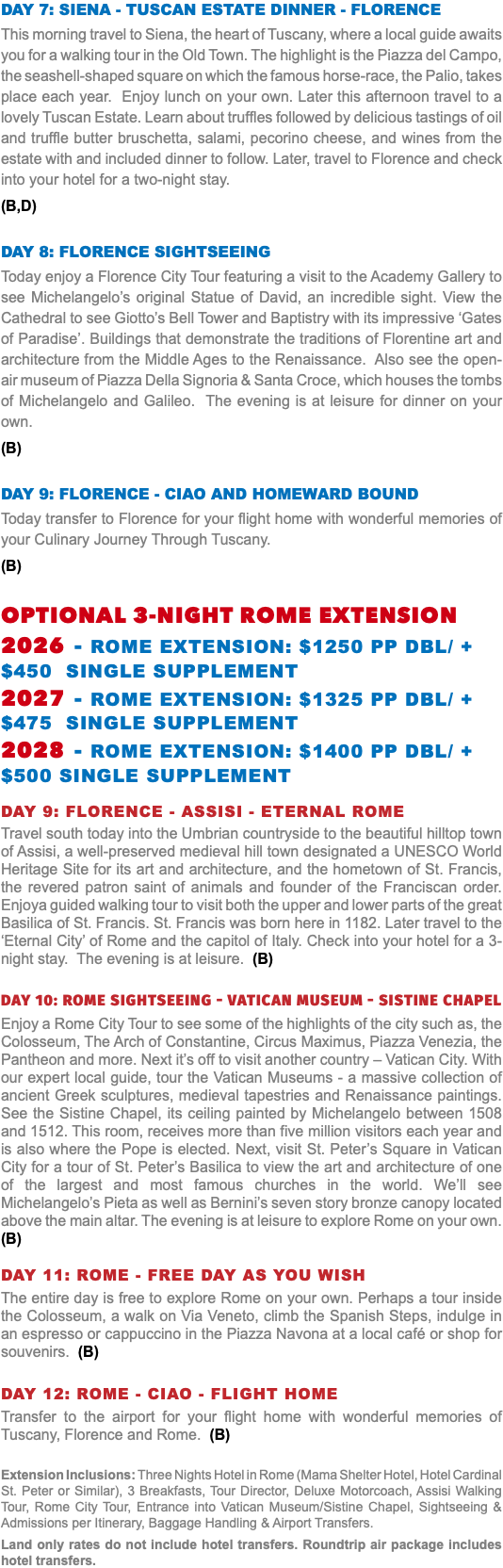 DAY 7: SIENA - TUSCAN ESTATE DINNER - FLORENCE This morning travel to Siena, the heart of Tuscany, where a local guide awaits you for a walking tour in the Old Town. The highlight is the Piazza del Campo, the seashell-shaped square on which the famous horse-race, the Palio, takes place each year. Enjoy lunch on your own. Later this afternoon travel to a lovely Tuscan Estate. Learn about truffles followed by delicious tastings of oil and truffle butter bruschetta, salami, pecorino cheese, and wines from the estate with and included dinner to follow. Later, travel to Florence and check into your hotel for a two-night stay. (B,D) DAY 8: FLORENCE SIGHTSEEING Today enjoy a Florence City Tour featuring a visit to the Academy Gallery to see Michelangelo’s original Statue of David, an incredible sight. View the Cathedral to see Giotto’s Bell Tower and Baptistry with its impressive ‘Gates of Paradise’. Buildings that demonstrate the traditions of Florentine art and architecture from the Middle Ages to the Renaissance. Also see the open-air museum of Piazza Della Signoria & Santa Croce, which houses the tombs of Michelangelo and Galileo. The evening is at leisure for dinner on your own. (B) DAY 9: FLORENCE - ciao and homeward bound Today transfer to Florence for your flight home with wonderful memories of your Culinary Journey Through Tuscany. (B) OPTIONAL 3-NIGHT ROME EXTENSION 2026 - Rome Extension: $1250 pp dbl/ +$450 Single supplement 2027 - Rome Extension: $1325 pp dbl/ +$475 Single supplement 2028 - Rome Extension: $1400 pp dbl/ +$500 Single supplement Day 9: Florence - assisi - eternal ROME Travel south today into the Umbrian countryside to the beautiful hilltop town of Assisi, a well-preserved medieval hill town designated a UNESCO World Heritage Site for its art and architecture, and the hometown of St. Francis, the revered patron saint of animals and founder of the Franciscan order. Enjoya guided walking tour to visit both the upper and lower parts of the great Basilica of St. Francis. St. Francis was born here in 1182. Later travel to the ‘Eternal City’ of Rome and the capitol of Italy. Check into your hotel for a 3-night stay. The evening is at leisure. (B) Day 10: ROME SIGHTSEEING - VATICAN MUSEUM - Sistine Chapel Enjoy a Rome City Tour to see some of the highlights of the city such as, the Colosseum, The Arch of Constantine, Circus Maximus, Piazza Venezia, the Pantheon and more. Next it’s off to visit another country – Vatican City. With our expert local guide, tour the Vatican Museums - a massive collection of ancient Greek sculptures, medieval tapestries and Renaissance paintings. See the Sistine Chapel, its ceiling painted by Michelangelo between 1508 and 1512. This room, receives more than five million visitors each year and is also where the Pope is elected. Next, visit St. Peter’s Square in Vatican City for a tour of St. Peter’s Basilica to view the art and architecture of one of the largest and most famous churches in the world. We’ll see Michelangelo’s Pieta as well as Bernini’s seven story bronze canopy located above the main altar. The evening is at leisure to explore Rome on your own. (B) Day 11: ROME - Free day as you wish The entire day is free to explore Rome on your own. Perhaps a tour inside the Colosseum, a walk on Via Veneto, climb the Spanish Steps, indulge in an espresso or cappuccino in the Piazza Navona at a local café or shop for souvenirs. (B) Day 12: ROME - ciao - FLIGHT HOME Transfer to the airport for your flight home with wonderful memories of Tuscany, Florence and Rome. (B) Extension Inclusions: Three Nights Hotel in Rome (Mama Shelter Hotel, Hotel Cardinal St. Peter or Similar), 3 Breakfasts, Tour Director, Deluxe Motorcoach, Assisi Walking Tour, Rome City Tour, Entrance into Vatican Museum/Sistine Chapel, Sightseeing & Admissions per Itinerary, Baggage Handling & Airport Transfers. Land only rates do not include hotel transfers. Roundtrip air package includes hotel transfers.
