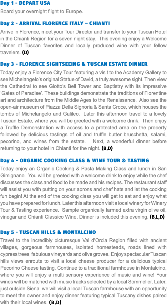 Day 1 - DEPART USA Board your overnight flight to Europe. Day 2 - ARRIVAL FLORENCE ITALY – CHIANTI Arrive in Florence, meet your Tour Director and transfer to your Tuscan Hotel in the Chianti Region for a seven night stay. This evening enjoy a Welcome Dinner of Tuscan favorites and locally produced wine with your fellow travelers. (D) Day 3 - FLORENCE SIGHTSEEING & Tuscan estate dinner Today enjoy a Florence City Tour featuring a visit to the Academy Gallery to see Michelangelo’s original Statue of David, a truly awesome sight. Then view the Cathedral to see Giotto’s Bell Tower and Baptistry with its impressive ‘Gates of Paradise’. These buildings demonstrate the traditions of Florentine art and architecture from the Middle Ages to the Renaissance. Also see the open-air museum of Piazza Della Signoria & Santa Croce, which houses the tombs of Michelangelo and Galileo. Later this afternoon travel to a lovely Tuscan Estate, where you will be greeted with a welcome drink. Then enjoy a Truffle Demonstration with access to a protected area on the property followed by delicious tastings of oil and truffle butter bruschetta, salami, pecorino, and wines from the estate. Next, a wonderful dinner before returning to your hotel in Chianti for the night. (B,D) Day 4 - ORGANIC COOKING CLASS & WINE TOUR & TASTING Today enjoy an Organic Cooking & Pasta Making Class and lunch in San Gimignano. You will be greeted with a welcome drink to enjoy while the chef discusses the class and food to be made and his recipes. The restaurant staff will assist you with putting on your aprons and chef hats and let the cooking fun begin! At the end of the cooking class you will get to eat and enjoy what you have prepared for lunch. Later this afternoon visit a local winery for Winery Tour & Tasting experience. Sample organically farmed extra virgin olive oil, vinegar and Chianti Classico Wine. Dinner is included this evening. (B,L,D) Day 5 - Tuscan hills & MONTALCINO Travel to the incredibly picturesque Val d’Orcia Region filled with ancient villages, gorgeous farmhouses, isolated homesteads, roads lined with cypress trees, fabulous vineyards and olive groves. Enjoy spectacular Tuscan hills views enroute to visit a local cheese producer for a delicious typical Pecorino Cheese tasting. Continue to a traditional farmhouse in Montalcino, where you will enjoy a multi sensory experience of music and wine! Four wines will be matched with music tracks selected by a local Sommelier. Later, just outside Siena, we will visit a local Tuscan farmhouse with an opportunity to meet the owner and enjoy dinner featuring typical Tuscany dishes paired with their local wines. (B,D)