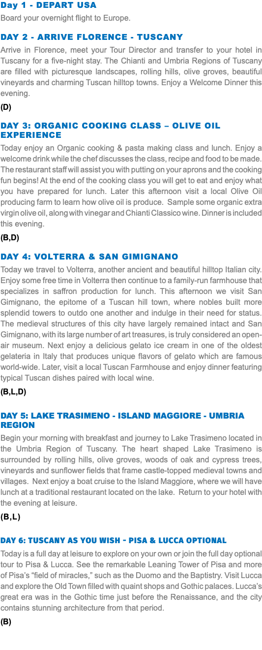 Day 1 - DEPART USA Board your overnight flight to Europe. Day 2 - ARRIVE FLORENCE - TUSCANY Arrive in Florence, meet your Tour Director and transfer to your hotel in Tuscany for a five-night stay. The Chianti and Umbria Regions of Tuscany are filled with picturesque landscapes, rolling hills, olive groves, beautiful vineyards and charming Tuscan hilltop towns. Enjoy a Welcome Dinner this evening. (D) DAY 3: ORGANIC COOKING CLASS – OLIVE OIL EXPERIENCE Today enjoy an Organic cooking & pasta making class and lunch. Enjoy a welcome drink while the chef discusses the class, recipe and food to be made. The restaurant staff will assist you with putting on your aprons and the cooking fun begins! At the end of the cooking class you will get to eat and enjoy what you have prepared for lunch. Later this afternoon visit a local Olive Oil producing farm to learn how olive oil is produce. Sample some organic extra virgin olive oil, along with vinegar and Chianti Classico wine. Dinner is included this evening. (B,D) DAY 4: VOLTERRA & SAN GIMIGNANO Today we travel to Volterra, another ancient and beautiful hilltop Italian city. Enjoy some free time in Volterra then continue to a family-run farmhouse that specializes in saffron production for lunch. This afternoon we visit San Gimignano, the epitome of a Tuscan hill town, where nobles built more splendid towers to outdo one another and indulge in their need for status. The medieval structures of this city have largely remained intact and San Gimignano, with its large number of art treasures, is truly considered an open-air museum. Next enjoy a delicious gelato ice cream in one of the oldest gelateria in Italy that produces unique flavors of gelato which are famous world-wide. Later, visit a local Tuscan Farmhouse and enjoy dinner featuring typical Tuscan dishes paired with local wine. (B,L,D) DAY 5: LAKE TRASIMENO - ISLAND MAGGIORE - UMBRIA REGION Begin your morning with breakfast and journey to Lake Trasimeno located in the Umbria Region of Tuscany. The heart shaped Lake Trasimeno is surrounded by rolling hills, olive groves, woods of oak and cypress trees, vineyards and sunflower fields that frame castle-topped medieval towns and villages. Next enjoy a boat cruise to the Island Maggiore, where we will have lunch at a traditional restaurant located on the lake. Return to your hotel with the evening at leisure. (B,L) DAY 6: tuscany as you wish - Pisa & Lucca optional Today is a full day at leisure to explore on your own or join the full day optional tour to Pisa & Lucca. See the remarkable Leaning Tower of Pisa and more of Pisa’s “field of miracles,” such as the Duomo and the Baptistry. Visit Lucca and explore the Old Town filled with quaint shops and Gothic palaces. Lucca’s great era was in the Gothic time just before the Renaissance, and the city contains stunning architecture from that period. (B) 