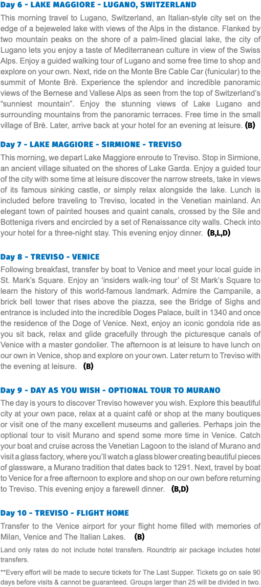Day 6 - LAKE MAGGIORE - LUGANO, SWITZERLAND This morning travel to Lugano, Switzerland, an Italian-style city set on the edge of a bejeweled lake with views of the Alps in the distance. Flanked by two mountain peaks on the shore of a palm-lined glacial lake, the city of Lugano lets you enjoy a taste of Mediterranean culture in view of the Swiss Alps. Enjoy a guided walking tour of Lugano and some free time to shop and explore on your own. Next, ride on the Monte Bre Cable Car (funicular) to the summit of Monte Brè. Experience the splendor and incredible panoramic views of the Bernese and Vallese Alps as seen from the top of Switzerland’s “sunniest mountain”. Enjoy the stunning views of Lake Lugano and surrounding mountains from the panoramic terraces. Free time in the small village of Brè. Later, arrive back at your hotel for an evening at leisure. (B) Day 7 - LAKE MAGGIORE - SIRMIONE - TREVISO This morning, we depart Lake Maggiore enroute to Treviso. Stop in Sirmione, an ancient village situated on the shores of Lake Garda. Enjoy a guided tour of the city with some time at leisure discover the narrow streets, take in views of its famous sinking castle, or simply relax alongside the lake. Lunch is included before traveling to Treviso, located in the Venetian mainland. An elegant town of painted houses and quaint canals, crossed by the Sile and Botteniga rivers and encircled by a set of Renaissance city walls. Check into your hotel for a three-night stay. This evening enjoy dinner. (B,L,D) Day 8 - TREVISO - VENICE Following breakfast, transfer by boat to Venice and meet your local guide in St. Mark’s Square. Enjoy an ‘insiders walk-ing tour’ of St Mark’s Square to learn the history of this world-famous landmark. Admire the Campanile, a brick bell tower that rises above the piazza, see the Bridge of Sighs and entrance is included into the incredible Doges Palace, built in 1340 and once the residence of the Doge of Venice. Next, enjoy an iconic gondola ride as you sit back, relax and glide gracefully through the picturesque canals of Venice with a master gondolier. The afternoon is at leisure to have lunch on our own in Venice, shop and explore on your own. Later return to Treviso with the evening at leisure. (B) Day 9 - DAY AS YOU WISH - OPTIONAL TOUR TO MURANO The day is yours to discover Treviso however you wish. Explore this beautiful city at your own pace, relax at a quaint café or shop at the many boutiques or visit one of the many excellent museums and galleries. Perhaps join the optional tour to visit Murano and spend some more time in Venice. Catch your boat and cruise across the Venetian Lagoon to the island of Murano and visit a glass factory, where you’ll watch a glass blower creating beautiful pieces of glassware, a Murano tradition that dates back to 1291. Next, travel by boat to Venice for a free afternoon to explore and shop on our own before returning to Treviso. This evening enjoy a farewell dinner. (B,D) Day 10 - TREVISO - FLIGHT HOME Transfer to the Venice airport for your flight home filled with memories of Milan, Venice and The Italian Lakes. (B) Land only rates do not include hotel transfers. Roundtrip air package includes hotel transfers. **Every effort will be made to secure tickets for The Last Supper. Tickets go on sale 90 days before visits & cannot be guaranteed. Groups larger than 25 will be divided in two.