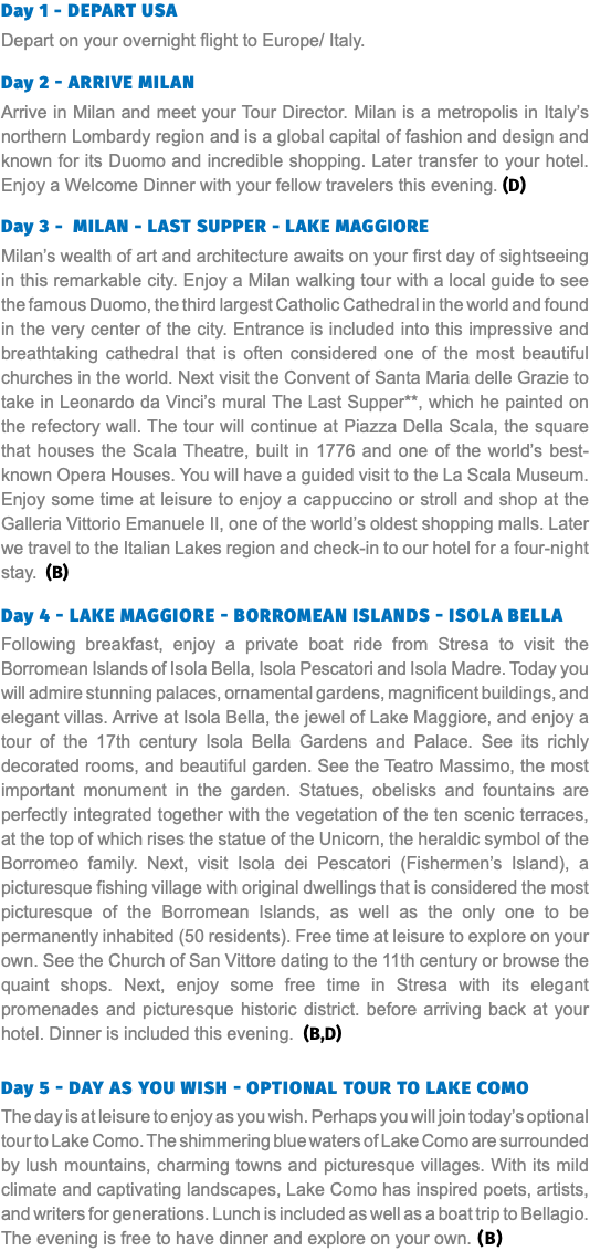 Day 1 - DEPART USA Depart on your overnight flight to Europe/ Italy. Day 2 - ARRIVE MILAN Arrive in Milan and meet your Tour Director. Milan is a metropolis in Italy’s northern Lombardy region and is a global capital of fashion and design and known for its Duomo and incredible shopping. Later transfer to your hotel. Enjoy a Welcome Dinner with your fellow travelers this evening. (D) Day 3 - MILAN - LAST SUPPER - LAKE MAGGIORE Milan’s wealth of art and architecture awaits on your first day of sightseeing in this remarkable city. Enjoy a Milan walking tour with a local guide to see the famous Duomo, the third largest Catholic Cathedral in the world and found in the very center of the city. Entrance is included into this impressive and breathtaking cathedral that is often considered one of the most beautiful churches in the world. Next visit the Convent of Santa Maria delle Grazie to take in Leonardo da Vinci’s mural The Last Supper**, which he painted on the refectory wall. The tour will continue at Piazza Della Scala, the square that houses the Scala Theatre, built in 1776 and one of the world’s best-known Opera Houses. You will have a guided visit to the La Scala Museum. Enjoy some time at leisure to enjoy a cappuccino or stroll and shop at the Galleria Vittorio Emanuele II, one of the world’s oldest shopping malls. Later we travel to the Italian Lakes region and check-in to our hotel for a four-night stay. (B) Day 4 - LAKE MAGGIORE - BORROMEAN ISLANDS - ISOLA BELLA Following breakfast, enjoy a private boat ride from Stresa to visit the Borromean Islands of Isola Bella, Isola Pescatori and Isola Madre. Today you will admire stunning palaces, ornamental gardens, magnificent buildings, and elegant villas. Arrive at Isola Bella, the jewel of Lake Maggiore, and enjoy a tour of the 17th century Isola Bella Gardens and Palace. See its richly decorated rooms, and beautiful garden. See the Teatro Massimo, the most important monument in the garden. Statues, obelisks and fountains are perfectly integrated together with the vegetation of the ten scenic terraces, at the top of which rises the statue of the Unicorn, the heraldic symbol of the Borromeo family. Next, visit Isola dei Pescatori (Fishermen’s Island), a picturesque fishing village with original dwellings that is considered the most picturesque of the Borromean Islands, as well as the only one to be permanently inhabited (50 residents). Free time at leisure to explore on your own. See the Church of San Vittore dating to the 11th century or browse the quaint shops. Next, enjoy some free time in Stresa with its elegant promenades and picturesque historic district. before arriving back at your hotel. Dinner is included this evening. (B,D) Day 5 - DAY AS YOU WISH - OPTIONAL TOUR TO LAKE COMO The day is at leisure to enjoy as you wish. Perhaps you will join today’s optional tour to Lake Como. The shimmering blue waters of Lake Como are surrounded by lush mountains, charming towns and picturesque villages. With its mild climate and captivating landscapes, Lake Como has inspired poets, artists, and writers for generations. Lunch is included as well as a boat trip to Bellagio. The evening is free to have dinner and explore on your own. (B)