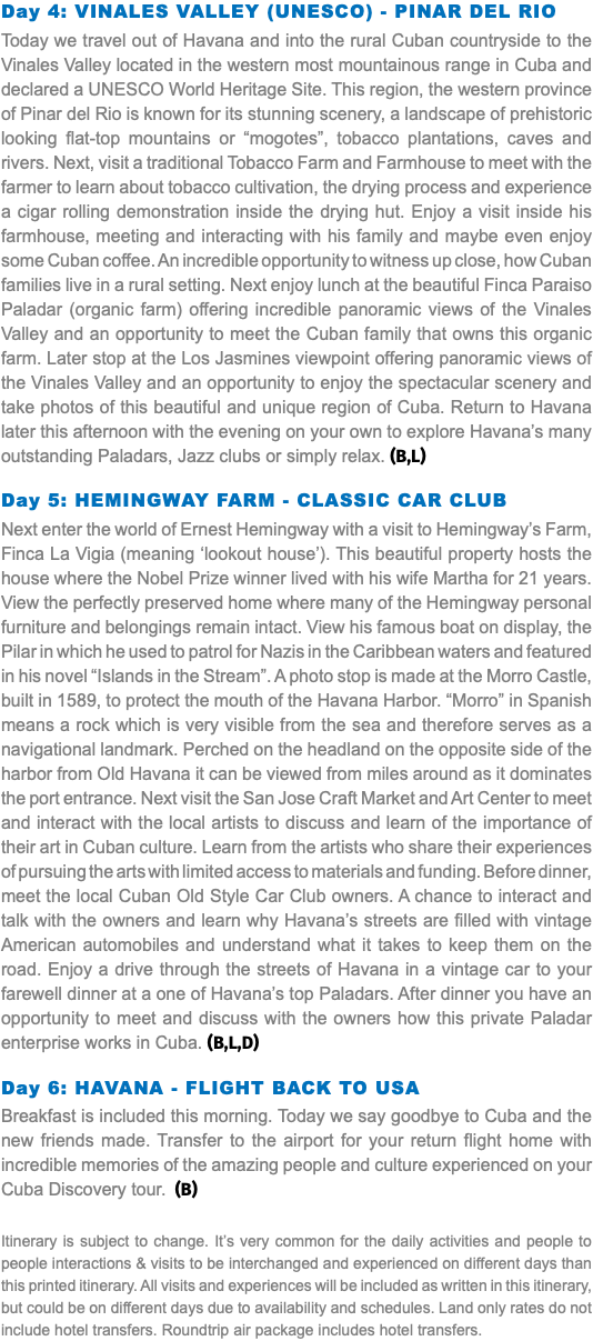 Day 4: Vinales Valley (UNESCO) - Pinar Del Rio Today we travel out of Havana and into the rural Cuban countryside to the Vinales Valley located in the western most mountainous range in Cuba and declared a UNESCO World Heritage Site. This region, the western province of Pinar del Rio is known for its stunning scenery, a landscape of prehistoric looking flat-top mountains or “mogotes”, tobacco plantations, caves and rivers. Next, visit a traditional Tobacco Farm and Farmhouse to meet with the farmer to learn about tobacco cultivation, the drying process and experience a cigar rolling demonstration inside the drying hut. Enjoy a visit inside his farmhouse, meeting and interacting with his family and maybe even enjoy some Cuban coffee. An incredible opportunity to witness up close, how Cuban families live in a rural setting. Next enjoy lunch at the beautiful Finca Paraiso Paladar (organic farm) offering incredible panoramic views of the Vinales Valley and an opportunity to meet the Cuban family that owns this organic farm. Later stop at the Los Jasmines viewpoint offering panoramic views of the Vinales Valley and an opportunity to enjoy the spectacular scenery and take photos of this beautiful and unique region of Cuba. Return to Havana later this afternoon with the evening on your own to explore Havana’s many outstanding Paladars, Jazz clubs or simply relax. (B,L) Day 5: Hemingway Farm - Classic Car Club Next enter the world of Ernest Hemingway with a visit to Hemingway’s Farm, Finca La Vigia (meaning ‘lookout house’). This beautiful property hosts the house where the Nobel Prize winner lived with his wife Martha for 21 years. View the perfectly preserved home where many of the Hemingway personal furniture and belongings remain intact. View his famous boat on display, the Pilar in which he used to patrol for Nazis in the Caribbean waters and featured in his novel “Islands in the Stream”. A photo stop is made at the Morro Castle, built in 1589, to protect the mouth of the Havana Harbor. “Morro” in Spanish means a rock which is very visible from the sea and therefore serves as a navigational landmark. Perched on the headland on the opposite side of the harbor from Old Havana it can be viewed from miles around as it dominates the port entrance. Next visit the San Jose Craft Market and Art Center to meet and interact with the local artists to discuss and learn of the importance of their art in Cuban culture. Learn from the artists who share their experiences of pursuing the arts with limited access to materials and funding. Before dinner, meet the local Cuban Old Style Car Club owners. A chance to interact and talk with the owners and learn why Havana’s streets are filled with vintage American automobiles and understand what it takes to keep them on the road. Enjoy a drive through the streets of Havana in a vintage car to your farewell dinner at a one of Havana’s top Paladars. After dinner you have an opportunity to meet and discuss with the owners how this private Paladar enterprise works in Cuba. (B,L,D) Day 6: Havana - Flight back to USA Breakfast is included this morning. Today we say goodbye to Cuba and the new friends made. Transfer to the airport for your return flight home with incredible memories of the amazing people and culture experienced on your Cuba Discovery tour. (B) Itinerary is subject to change. It’s very common for the daily activities and people to people interactions & visits to be interchanged and experienced on different days than this printed itinerary. All visits and experiences will be included as written in this itinerary, but could be on different days due to availability and schedules. Land only rates do not include hotel transfers. Roundtrip air package includes hotel transfers.