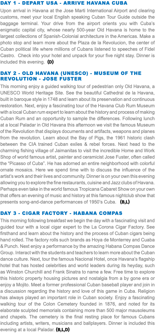 Day 1 - Depart USA - Arrive Havana Cuba Upon arrival in Havana at the Jose Marti International Airport and clearing customs, meet your local English speaking Cuban Tour Guide outside the baggage terminal. Your drive from the airport orients you with Cuba’s enigmatic capital city, whose nearly 500-year Old Havana is home to the largest collections of Spanish-Colonial architecture in the Americas. Make a photo stop and learn more about the Plaza de la Revolucion, the center of Cuban political life where millions of Cubans listened to speeches of Fidel Castro. Check into your hotel and unpack for your five night stay. Dinner is included this evening. (D) Day 2 - Old Havana (UNESCO) - Museum of the Revolution - Jose Fuster This morning enjoy a guided walking tour of pedestrian only Old Havana, a UNESCO World Heritage Site. See the beautiful Cathedral de la Havana, built in baroque style in 1748 and learn about its preservation and continuous restoration. Next, enjoy a fascinating tour of the Havana Club Rum Museum with a local Cuban rum expert to learn about the history and process of making Cuban Rum and an opportunity to sample the differences. Following lunch at a local Paladar in Old Havana this afternoon we visit the famous Museum of the Revolution that displays documents and artifacts, weapons and planes from the revolution. Learn about the Bay of Pigs, the 1961 historic clash between the CIA trained Cuban exiles & rebel forces. Next head to the charming fishing village of Jaimanitas to visit the incredible Home and Work Shop of world famous artist, painter and ceramicist Jose Fuster, often called the “Picasso of Cuba”. He has adorned an entire neighborhood with colorful ornate mosaics. Here we spend time with to discuss the influence of the artist’s work and their lives and community. Dinner is on your own this evening allowing you to explore the fine restaurants, cuisine and Jazz clubs of Havana. Perhaps even take in the world famous Tropicana Cabaret Show on your own that offers an evening of music and history at this famous nightclub show that presents song-and-dance performances of 1950’s Cuba. (B,L) Day 3 - Cigar Factory - Habana Compas This morning following breakfast we begin the day with a fascinating visit and guided tour with a local cigar expert to the La Corona Cigar Factory. See firsthand and learn about the history and the process of Cuban cigars being hand rolled. The factory rolls such brands as Hoya de Monterrey and Cuaba & Punch. Next enjoy a performance by the amazing Habana Compas Dance Group. Interact with the students and teachers to learn more about the Cuban dance culture. Next, tour the famous Nacional Hotel, once Havana’s flagship hotel that has hosted celebrities and world leaders during its heyday, such as Winston Churchill and Frank Sinatra to name a few. Free time to explore this historic property housing pictures and nostalgia from a by gone era or enjoy a Mojito. Meet a former professional Cuban baseball player and join in a discussion regarding the history and love of this game in Cuba. Religion has always played an important role in Cuban society. Enjoy a fascinating walking tour of the Colon Cemetery founded in 1876, and noted for its elaborate sculpted memorials containing more than 500 major mausoleums and chapels. The cemetery is the final resting place for famous Cubans including artists, writers, musicians and ballplayers. Dinner is included this evening at a local Paladar. (B,L,D)