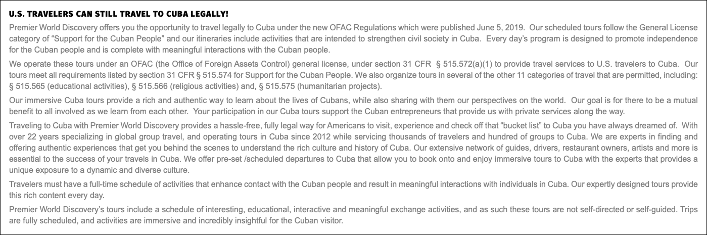 U.S. travelers can still travel to Cuba legally! Premier World Discovery offers you the opportunity to travel legally to Cuba under the new OFAC Regulations which were published June 5, 2019. Our scheduled tours follow the General License category of “Support for the Cuban People” and our itineraries include activities that are intended to strengthen civil society in Cuba. Every day’s program is designed to promote independence for the Cuban people and is complete with meaningful interactions with the Cuban people. We operate these tours under an OFAC (the Office of Foreign Assets Control) general license, under section 31 CFR § 515.572(a)(1) to provide travel services to U.S. travelers to Cuba. Our tours meet all requirements listed by section 31 CFR § 515.574 for Support for the Cuban People. We also organize tours in several of the other 11 categories of travel that are permitted, including: § 515.565 (educational activities), § 515.566 (religious activities) and, § 515.575 (humanitarian projects). Our immersive Cuba tours provide a rich and authentic way to learn about the lives of Cubans, while also sharing with them our perspectives on the world. Our goal is for there to be a mutual benefit to all involved as we learn from each other. Your participation in our Cuba tours support the Cuban entrepreneurs that provide us with private services along the way. Traveling to Cuba with Premier World Discovery provides a hassle-free, fully legal way for Americans to visit, experience and check off that “bucket list” to Cuba you have always dreamed of. With over 22 years specializing in global group travel, and operating tours in Cuba since 2012 while servicing thousands of travelers and hundred of groups to Cuba. We are experts in finding and offering authentic experiences that get you behind the scenes to understand the rich culture and history of Cuba. Our extensive network of guides, drivers, restaurant owners, artists and more is essential to the success of your travels in Cuba. We offer pre-set /scheduled departures to Cuba that allow you to book onto and enjoy immersive tours to Cuba with the experts that provides a unique exposure to a dynamic and diverse culture. Travelers must have a full-time schedule of activities that enhance contact with the Cuban people and result in meaningful interactions with individuals in Cuba. Our expertly designed tours provide this rich content every day. Premier World Discovery’s tours include a schedule of interesting, educational, interactive and meaningful exchange activities, and as such these tours are not self-directed or self-guided. Trips are fully scheduled, and activities are immersive and incredibly insightful for the Cuban visitor.