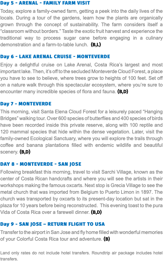Day 5 - ARENAL - FAMILY FARM VISIT Today, explore a family-owned farm, getting a peek into the daily lives of the locals. During a tour of the gardens, learn how the plants are organically grown through the concept of sustainability. The farm considers itself a “classroom without borders.” Taste the exotic fruit harvest and experience the traditional way to process sugar cane before engaging in a culinary demonstration and a farm-to-table lunch. (B,L)  Day 6 - LAKE ARENAL CRUISE - MONTEVERDE Enjoy a delightful cruise on Lake Arenal, Costa Rica’s largest and most important lake. Then, it’s off to the secluded Monteverde Cloud Forest, a place you have to see to believe, where trees grow to heights of 100 feet. Set off on a nature walk through this spectacular ecosystem, where you’re sure to encounter many incredible species of flora and fauna. (B,D) Day 7 - MONTEVERDE This morning, visit Santa Elena Cloud Forest for a leisurely paced “Hanging Bridges” walking tour. Over 600 species of butterflies and 400 species of birds have been recorded inside this private reserve, along with 100 reptile and 120 mammal species that hide within the dense vegetation. Later, visit the family-owned Ecological Sanctuary, where you will explore the trails through coffee and banana plantations filled with endemic wildlife and beautiful scenery. (B,D) Day 8 - MONTEVERDE - SAN JOSE Following breakfast this morning, travel to visit Sarchi Village, known as the center of Costa Rican handcrafts and where you will see the artists in their workshops making the famous oxcarts. Next stop is Grecia Village to see the metal church that was imported from Belgium to Puerto Limon in 1897. The church was transported by oxcarts to its present-day location but sat in the plaza for 10 years before being reconstructed. This evening toast to the pura Vida of Costa Rica over a farewell dinner. (B,D) Day 9 - SAN JOSE – RETURN FLIGHT TO USA Transfer to the airport in San Jose and fly home filled with wonderful memories of your Colorful Costa Rica tour and adventure. (B) Land only rates do not include hotel transfers. Roundtrip air package includes hotel transfers.