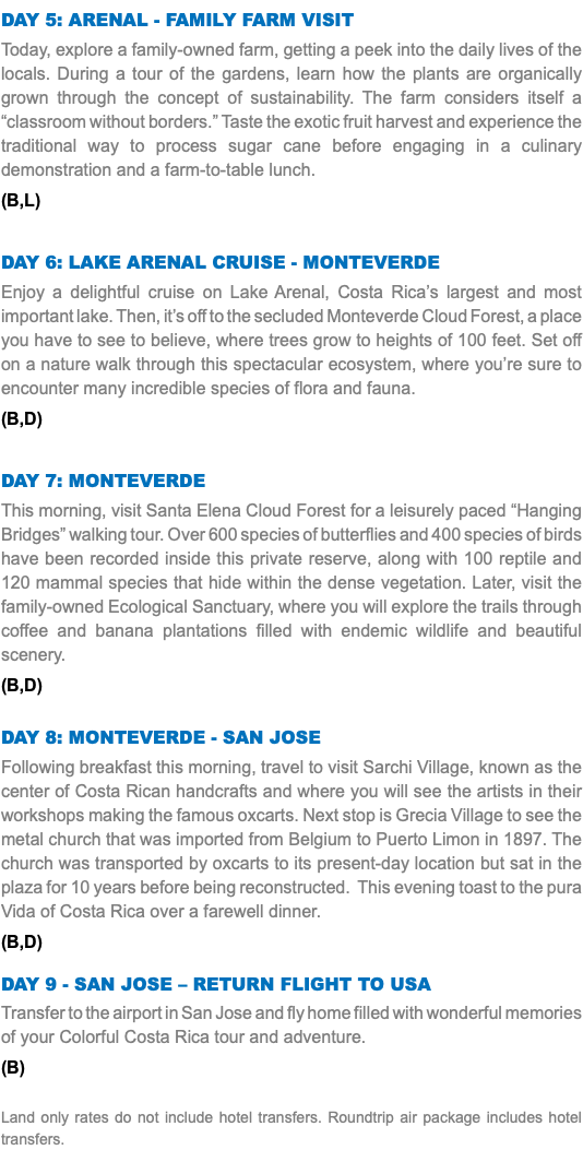 DAY 5: ARENAL - FAMILY FARM VISIT Today, explore a family-owned farm, getting a peek into the daily lives of the locals. During a tour of the gardens, learn how the plants are organically grown through the concept of sustainability. The farm considers itself a “classroom without borders.” Taste the exotic fruit harvest and experience the traditional way to process sugar cane before engaging in a culinary demonstration and a farm-to-table lunch. (B,L) DAY 6: LAKE ARENAL CRUISE - MONTEVERDE Enjoy a delightful cruise on Lake Arenal, Costa Rica’s largest and most important lake. Then, it’s off to the secluded Monteverde Cloud Forest, a place you have to see to believe, where trees grow to heights of 100 feet. Set off on a nature walk through this spectacular ecosystem, where you’re sure to encounter many incredible species of flora and fauna. (B,D) DAY 7: MONTEVERDE This morning, visit Santa Elena Cloud Forest for a leisurely paced “Hanging Bridges” walking tour. Over 600 species of butterflies and 400 species of birds have been recorded inside this private reserve, along with 100 reptile and 120 mammal species that hide within the dense vegetation. Later, visit the family-owned Ecological Sanctuary, where you will explore the trails through coffee and banana plantations filled with endemic wildlife and beautiful scenery. (B,D) DAY 8: MONTEVERDE - SAN JOSE Following breakfast this morning, travel to visit Sarchi Village, known as the center of Costa Rican handcrafts and where you will see the artists in their workshops making the famous oxcarts. Next stop is Grecia Village to see the metal church that was imported from Belgium to Puerto Limon in 1897. The church was transported by oxcarts to its present-day location but sat in the plaza for 10 years before being reconstructed. This evening toast to the pura Vida of Costa Rica over a farewell dinner. (B,D) Day 9 - SAN JOSE – RETURN FLIGHT TO USA Transfer to the airport in San Jose and fly home filled with wonderful memories of your Colorful Costa Rica tour and adventure. (B) Land only rates do not include hotel transfers. Roundtrip air package includes hotel transfers.