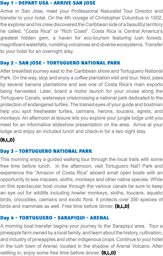 Day 1 - DEPART USA - ARRIVE SAN JOSE Arrive in San Jose, meet your Professional Naturalist Tour Director and transfer to your hotel. On the 4th voyage of Christopher Columbus in 1502, the explorer and his crew discovered the Caribbean side of a beautiful territory he called, “Costa Rica” or “Rich Coast”. Costa Rica is Central America’s greatest hidden gem, a haven for eco-tourism featuring lush forests, magnificent waterfalls, rumbling volcanoes and diverse ecosystems. Transfer to your hotel for an overnight stay. Day 2 - SAN JOSE - TORTUGUERO National PARK After breakfast journey east to the Caribbean shore and Tortuguero National Park. On the way, stop and enjoy a coffee plantation visit and tour. Next, pass by several banana plantations and see one of Costa Rica’s main exports being harvested. Later, board a motor launch for your cruise along the Tortuguero Canals, waterways crisscrossing a national park dedicated to the protection of endangered turtles. The trained eyes of your guide and boatman help you spot freshwater turtles, caimans, herons, toucans, egrets, and monkeys. An afternoon at leisure lets you explore your jungle lodge until you meet for an informative slideshow presentation on the area. Arrive at your lodge and enjoy an included lunch and check-in for a two night stay. (B,L,D) Day 3 - TORTUGUERO NATIONAL PARK This morning enjoy a guided walking tour through the local trails with some free time before lunch. In the afternoon, visit Tortuguero Nat’l Park and experience the “Amazon of Costa Rica” aboard small open boats with an opportunity to see macaws, sloths, monkeys and other native species. While on this spectacular boat cruise through the various canals be sure to keep an eye out for wildlife including howler monkeys, sloths, toucans, aquatic birds, crocodiles, caimans and exotic flora. It protects over 350 species of birds and mammals as well. Free time before dinner. (B,L,D) Day 4 - TORTUGUERO - SARAPIQUI - ARENAL A morning boat transfer begins your journey to the Sarapiqui area. Tour a pineapple farm owned by a local family, and learn about the history, cultivation, and industry of pineapples and other indigenous crops. Continue to your hotel in the lush town of Arenal, located in the shadow of Arenal Volcano. After settling in, enjoy some free time before dinner. (B,L,D)