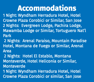 Accommodations 1 Night: Wyndham Herradura Hotel, Hotel Crowne Plaza Corobici or Similar, San Jose 2 Nights: Evergreen Lodge, Pachira Lodge, Mawamba Lodge or Similar, Tortuguero Nat’l Park 2 Nights: Arenal Paraiso, Mountain Paradise Hotel, Montana de Fuego or Similar, Arenal Area 2 Nights: Hotel El Establo, Montana Monteverde, Hotel Heliconia or Similar, Monteverde 1 Night: Wyndham Herradura Hotel, Hotel Crowne Plaza Corobici or similar, San Jose