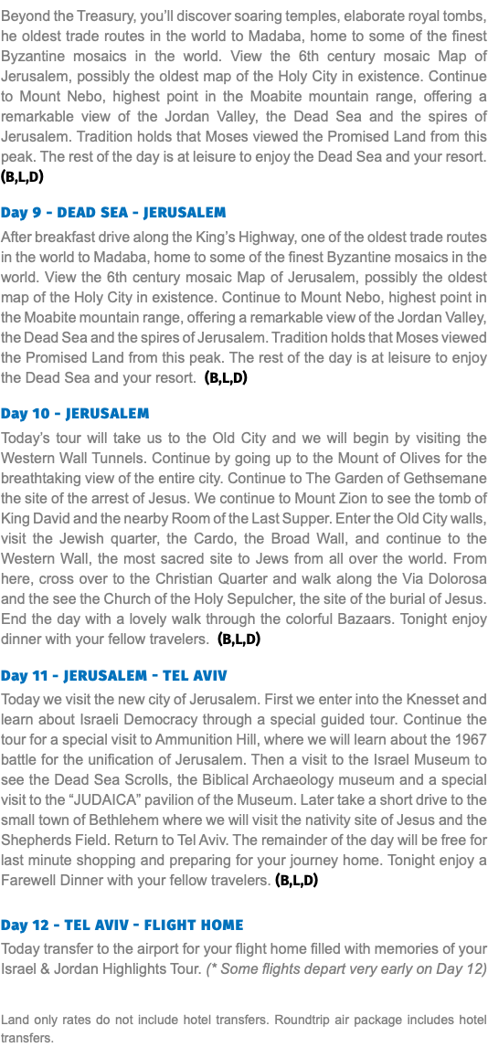 Beyond the Treasury, you’ll discover soaring temples, elaborate royal tombs, he oldest trade routes in the world to Madaba, home to some of the finest Byzantine mosaics in the world. View the 6th century mosaic Map of Jerusalem, possibly the oldest map of the Holy City in existence. Continue to Mount Nebo, highest point in the Moabite mountain range, offering a remarkable view of the Jordan Valley, the Dead Sea and the spires of Jerusalem. Tradition holds that Moses viewed the Promised Land from this peak. The rest of the day is at leisure to enjoy the Dead Sea and your resort. (B,L,D)  Day 9 - DEAD SEA - JERUSALEM After breakfast drive along the King’s Highway, one of the oldest trade routes in the world to Madaba, home to some of the finest Byzantine mosaics in the world. View the 6th century mosaic Map of Jerusalem, possibly the oldest map of the Holy City in existence. Continue to Mount Nebo, highest point in the Moabite mountain range, offering a remarkable view of the Jordan Valley, the Dead Sea and the spires of Jerusalem. Tradition holds that Moses viewed the Promised Land from this peak. The rest of the day is at leisure to enjoy the Dead Sea and your resort. (B,L,D)  Day 10 - Jerusalem Today’s tour will take us to the Old City and we will begin by visiting the Western Wall Tunnels. Continue by going up to the Mount of Olives for the breathtaking view of the entire city. Continue to The Garden of Gethsemane the site of the arrest of Jesus. We continue to Mount Zion to see the tomb of King David and the nearby Room of the Last Supper. Enter the Old City walls, visit the Jewish quarter, the Cardo, the Broad Wall, and continue to the Western Wall, the most sacred site to Jews from all over the world. From here, cross over to the Christian Quarter and walk along the Via Dolorosa and the see the Church of the Holy Sepulcher, the site of the burial of Jesus. End the day with a lovely walk through the colorful Bazaars. Tonight enjoy dinner with your fellow travelers. (B,L,D)  Day 11 - JERUSALEM - TEL AVIV Today we visit the new city of Jerusalem. First we enter into the Knesset and learn about Israeli Democracy through a special guided tour. Continue the tour for a special visit to Ammunition Hill, where we will learn about the 1967 battle for the unification of Jerusalem. Then a visit to the Israel Museum to see the Dead Sea Scrolls, the Biblical Archaeology museum and a special visit to the “JUDAICA” pavilion of the Museum. Later take a short drive to the small town of Bethlehem where we will visit the nativity site of Jesus and the Shepherds Field. Return to Tel Aviv. The remainder of the day will be free for last minute shopping and preparing for your journey home. Tonight enjoy a Farewell Dinner with your fellow travelers. (B,L,D) Day 12 - Tel Aviv - Flight Home Today transfer to the airport for your flight home filled with memories of your Israel & Jordan Highlights Tour. (* Some flights depart very early on Day 12) Land only rates do not include hotel transfers. Roundtrip air package includes hotel transfers.