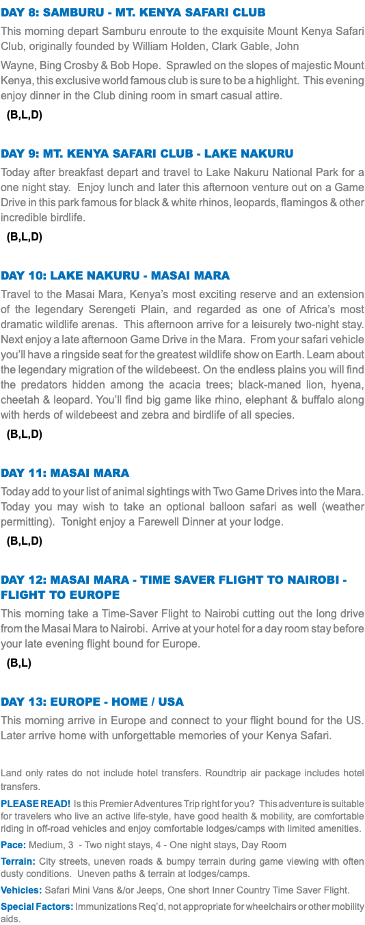 DAY 8: SAMBURU - MT. KENYA SAFARI CLUB This morning depart Samburu enroute to the exquisite Mount Kenya Safari Club, originally founded by William Holden, Clark Gable, John Wayne, Bing Crosby & Bob Hope. Sprawled on the slopes of majestic Mount Kenya, this exclusive world famous club is sure to be a highlight. This evening enjoy dinner in the Club dining room in smart casual attire. (B,L,D) DAY 9: MT. KENYA SAFARI CLUB - LAKE NAKURU Today after breakfast depart and travel to Lake Nakuru National Park for a one night stay. Enjoy lunch and later this afternoon venture out on a Game Drive in this park famous for black & white rhinos, leopards, flamingos & other incredible birdlife. (B,L,D) Day 10: Lake Nakuru - Masai Mara Travel to the Masai Mara, Kenya’s most exciting reserve and an extension of the legendary Serengeti Plain, and regarded as one of Africa’s most dramatic wildlife arenas. This afternoon arrive for a leisurely two-night stay. Next enjoy a late afternoon Game Drive in the Mara. From your safari vehicle you’ll have a ringside seat for the greatest wildlife show on Earth. Learn about the legendary migration of the wildebeest. On the endless plains you will find the predators hidden among the acacia trees; black-maned lion, hyena, cheetah & leopard. You’ll find big game like rhino, elephant & buffalo along with herds of wildebeest and zebra and birdlife of all species. (B,L,D) Day 11: Masai Mara Today add to your list of animal sightings with Two Game Drives into the Mara. Today you may wish to take an optional balloon safari as well (weather permitting). Tonight enjoy a Farewell Dinner at your lodge. (B,L,D) Day 12: Masai mara - time saver flight to Nairobi - flight to Europe This morning take a Time-Saver Flight to Nairobi cutting out the long drive from the Masai Mara to Nairobi. Arrive at your hotel for a day room stay before your late evening flight bound for Europe. (B,L) Day 13: Europe - home / USA This morning arrive in Europe and connect to your flight bound for the US. Later arrive home with unforgettable memories of your Kenya Safari. Land only rates do not include hotel transfers. Roundtrip air package includes hotel transfers. PLEASE READ! Is this Premier Adventures Trip right for you? This adventure is suitable for travelers who live an active life-style, have good health & mobility, are comfortable riding in off-road vehicles and enjoy comfortable lodges/camps with limited amenities. Pace: Medium, 3 - Two night stays, 4 - One night stays, Day Room Terrain: City streets, uneven roads & bumpy terrain during game viewing with often dusty conditions. Uneven paths & terrain at lodges/camps. Vehicles: Safari Mini Vans &/or Jeeps, One short Inner Country Time Saver Flight. Special Factors: Immunizations Req’d, not appropriate for wheelchairs or other mobility aids.