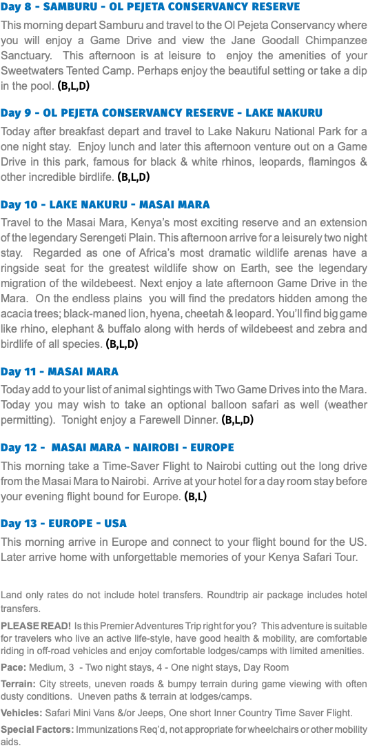 Day 8 - SAMBURU - OL PEJETA CONSERVANCY RESERVE This morning depart Samburu and travel to the Ol Pejeta Conservancy where you will enjoy a Game Drive and view the Jane Goodall Chimpanzee Sanctuary. This afternoon is at leisure to enjoy the amenities of your Sweetwaters Tented Camp. Perhaps enjoy the beautiful setting or take a dip in the pool. (B,L,D)  Day 9 - OL PEJETA CONSERVANCY RESERVE - LAKE NAKURU Today after breakfast depart and travel to Lake Nakuru National Park for a one night stay. Enjoy lunch and later this afternoon venture out on a Game Drive in this park, famous for black & white rhinos, leopards, flamingos & other incredible birdlife. (B,L,D)  Day 10 - Lake Nakuru - Masai Mara Travel to the Masai Mara, Kenya’s most exciting reserve and an extension of the legendary Serengeti Plain. This afternoon arrive for a leisurely two night stay. Regarded as one of Africa’s most dramatic wildlife arenas have a ringside seat for the greatest wildlife show on Earth, see the legendary migration of the wildebeest. Next enjoy a late afternoon Game Drive in the Mara. On the endless plains you will find the predators hidden among the acacia trees; black-maned lion, hyena, cheetah & leopard. You’ll find big game like rhino, elephant & buffalo along with herds of wildebeest and zebra and birdlife of all species. (B,L,D)  Day 11 - Masai Mara Today add to your list of animal sightings with Two Game Drives into the Mara. Today you may wish to take an optional balloon safari as well (weather permitting). Tonight enjoy a Farewell Dinner. (B,L,D)  Day 12 - MASAI MARA - NAIROBI - EUROPE This morning take a Time-Saver Flight to Nairobi cutting out the long drive from the Masai Mara to Nairobi. Arrive at your hotel for a day room stay before your evening flight bound for Europe. (B,L)  Day 13 - EUROPE - USA This morning arrive in Europe and connect to your flight bound for the US. Later arrive home with unforgettable memories of your Kenya Safari Tour. Land only rates do not include hotel transfers. Roundtrip air package includes hotel transfers. PLEASE READ! Is this Premier Adventures Trip right for you? This adventure is suitable for travelers who live an active life-style, have good health & mobility, are comfortable riding in off-road vehicles and enjoy comfortable lodges/camps with limited amenities. Pace: Medium, 3 - Two night stays, 4 - One night stays, Day Room Terrain: City streets, uneven roads & bumpy terrain during game viewing with often dusty conditions. Uneven paths & terrain at lodges/camps. Vehicles: Safari Mini Vans &/or Jeeps, One short Inner Country Time Saver Flight. Special Factors: Immunizations Req’d, not appropriate for wheelchairs or other mobility aids.