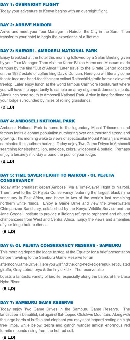 DAY 1: Overnight Flight Today your adventure to Kenya begins with an overnight flight. Day 2: Arrive Nairobi Arrive and meet your Tour Manager in Nairobi, the City in the Sun. Then transfer to your hotel to begin the experience of a lifetime. Day 3: Nairobi - Amboseli National Park Enjoy breakfast at the hotel this morning followed by a Safari Briefing given by your Tour Manager. Then visit the Karen Blixen Home and Museum made famous by the film “Out of Africa.” Later travel to the Giraffe Center located on the 1932 estate of coffee king David Duncan. Here you will literally come face to face and hand-feed the near extinct Rothschild giraffe from an elevated treetop. Later enjoy lunch at the world famous Carnivore Restaurant where you will have the opportunity to sample an array of game & domestic meats. After lunch head south to Amboseli National Park. Arrive in time for dinner at your lodge surrounded by miles of rolling grasslands. (B,L,D) Day 4: Amboseli National Park Amboseli National Park is home to the legendary Masai Tribesmen and famous for its elephant population numbering over one thousand strong and growing. This morning wake to views of spectacular Mount Kilimanjaro which dominates the southern horizon. Today enjoy Two Game Drives in Amboseli searching for elephant, lion, antelope, zebra, wildebeest & buffalo. Perhaps enjoy a leisurely mid-day around the pool of your lodge. (B,L,D) Day 5: Time Saver Flight to Nairobi - OL PEJETA CONSERVANCY Today after breakfast depart Amboseli via a Time-Saver Flight to Nairobi. Then travel to the Ol Pejeta Conservancy featuring the largest black rhino sanctuary in East Africa, and home to two of the world’s last remaining northern white rhinos. Enjoy a Game Drive and view the Sweetwaters Chimpanzee Sanctuary, established by the Kenya Wildlife Service and the Jane Goodall Institute to provide a lifelong refuge to orphaned and abused chimpanzees from West and Central Africa. Enjoy the views and amenities of your lodge before dinner. (B,L,D) DAY 6: OL PEJETA CONSERVANCY RESERVE - SAMBURU This morning depart the lodge to stop at the Equator for a brief presentation before traveling to the Samburu Game Reserve for an afternoon Game Drive. Here you will find the long-necked gerenuk, reticulated giraffe, Grey zebra, oryx & the tiny dik dik. The reserve also boasts a fantastic variety of birdlife, especially along the banks of the Uaso Nyiro River. (B,L,D) Day 7: Samburu Game Reserve Today enjoy Two Game Drives in the Samburu Game Reserve. The landscape is beautiful, set against flat-topped Ololokwe Mountain. Along with the large herds of buffalo and elephant you may spot leopard resting on high tree limbs, while below, zebra and ostrich wander amidst enormous red termite mounds rising from the hot red soil. (B,L,D)