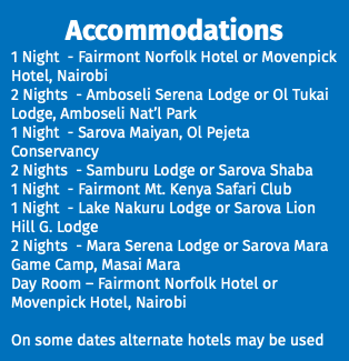 Accommodations 1 Night - Fairmont Norfolk Hotel or Movenpick Hotel, Nairobi 2 Nights - Amboseli Serena Lodge or Ol Tukai Lodge, Amboseli Nat’l Park 1 Night - Sarova Maiyan, Ol Pejeta Conservancy 2 Nights - Samburu Lodge or Sarova Shaba 1 Night - Fairmont Mt. Kenya Safari Club 1 Night - Lake Nakuru Lodge or Sarova Lion Hill G. Lodge 2 Nights - Mara Serena Lodge or Sarova Mara Game Camp, Masai Mara Day Room – Fairmont Norfolk Hotel or Movenpick Hotel, Nairobi On some dates alternate hotels may be used