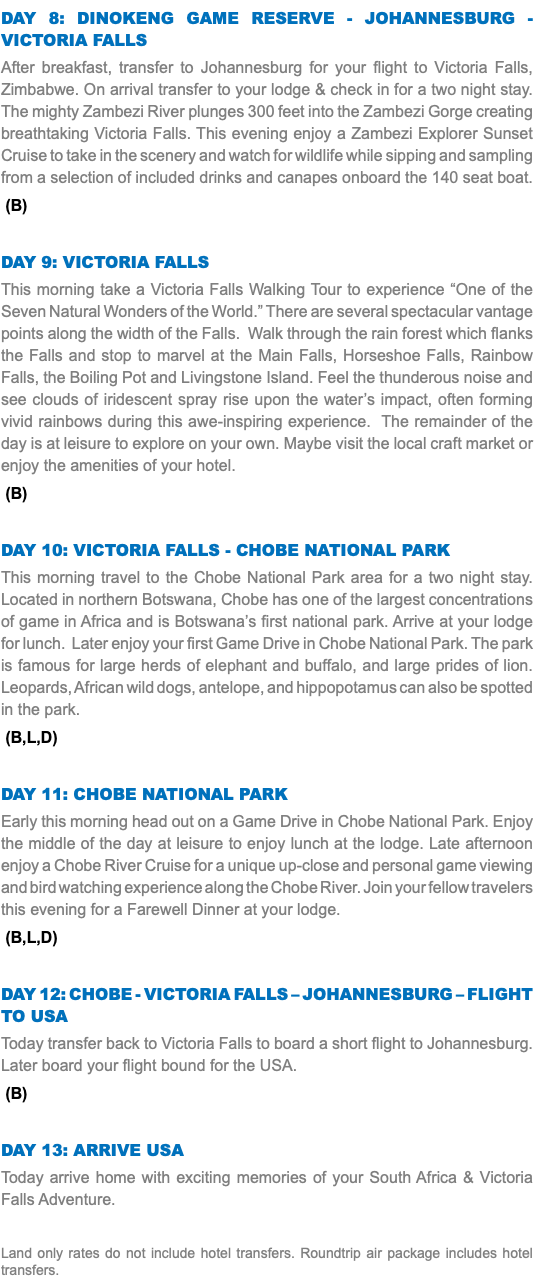 Day 8: Dinokeng Game Reserve - Johannesburg - Victoria Falls After breakfast, transfer to Johannesburg for your flight to Victoria Falls, Zimbabwe. On arrival transfer to your lodge & check in for a two night stay. The mighty Zambezi River plunges 300 feet into the Zambezi Gorge creating breathtaking Victoria Falls. This evening enjoy a Zambezi Explorer Sunset Cruise to take in the scenery and watch for wildlife while sipping and sampling from a selection of included drinks and canapes onboard the 140 seat boat. (B) Day 9: Victoria Falls This morning take a Victoria Falls Walking Tour to experience “One of the Seven Natural Wonders of the World.” There are several spectacular vantage points along the width of the Falls. Walk through the rain forest which flanks the Falls and stop to marvel at the Main Falls, Horseshoe Falls, Rainbow Falls, the Boiling Pot and Livingstone Island. Feel the thunderous noise and see clouds of iridescent spray rise upon the water’s impact, often forming vivid rainbows during this awe-inspiring experience. The remainder of the day is at leisure to explore on your own. Maybe visit the local craft market or enjoy the amenities of your hotel. (B) Day 10: Victoria Falls - Chobe National Park This morning travel to the Chobe National Park area for a two night stay. Located in northern Botswana, Chobe has one of the largest concentrations of game in Africa and is Botswana’s first national park. Arrive at your lodge for lunch. Later enjoy your first Game Drive in Chobe National Park. The park is famous for large herds of elephant and buffalo, and large prides of lion. Leopards, African wild dogs, antelope, and hippopotamus can also be spotted in the park. (B,L,D) Day 11: Chobe National Park Early this morning head out on a Game Drive in Chobe National Park. Enjoy the middle of the day at leisure to enjoy lunch at the lodge. Late afternoon enjoy a Chobe River Cruise for a unique up-close and personal game viewing and bird watching experience along the Chobe River. Join your fellow travelers this evening for a Farewell Dinner at your lodge. (B,L,D) Day 12: CHOBE - VICTORIA FALLS – Johannesburg – Flight to USA Today transfer back to Victoria Falls to board a short flight to Johannesburg. Later board your flight bound for the USA. (B) Day 13: Arrive USA Today arrive home with exciting memories of your South Africa & Victoria Falls Adventure. Land only rates do not include hotel transfers. Roundtrip air package includes hotel transfers.