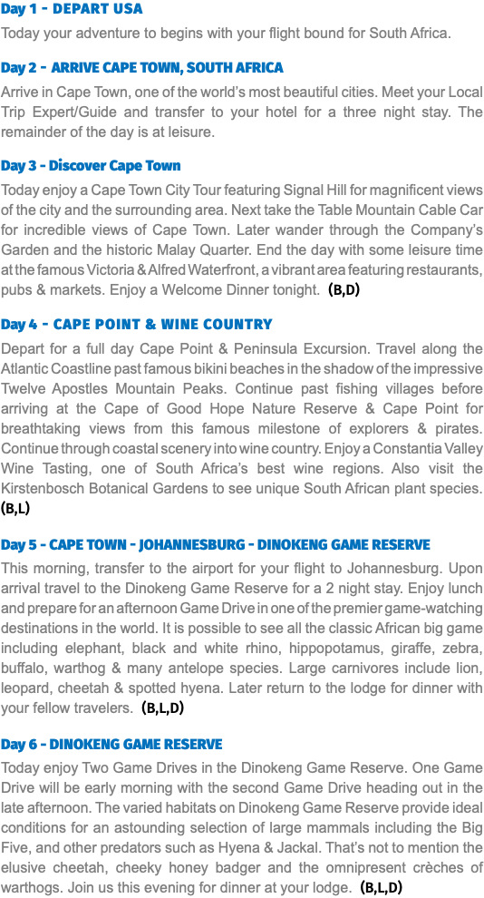 Day 1 - Depart USA Today your adventure to begins with your flight bound for South Africa. Day 2 - Arrive Cape Town, South Africa Arrive in Cape Town, one of the world’s most beautiful cities. Meet your Local Trip Expert/Guide and transfer to your hotel for a three night stay. The remainder of the day is at leisure. Day 3 - Discover Cape Town Today enjoy a Cape Town City Tour featuring Signal Hill for magnificent views of the city and the surrounding area. Next take the Table Mountain Cable Car for incredible views of Cape Town. Later wander through the Company’s Garden and the historic Malay Quarter. End the day with some leisure time at the famous Victoria & Alfred Waterfront, a vibrant area featuring restaurants, pubs & markets. Enjoy a Welcome Dinner tonight. (B,D) Day 4 - Cape Point & Wine Country Depart for a full day Cape Point & Peninsula Excursion. Travel along the Atlantic Coastline past famous bikini beaches in the shadow of the impressive Twelve Apostles Mountain Peaks. Continue past fishing villages before arriving at the Cape of Good Hope Nature Reserve & Cape Point for breathtaking views from this famous milestone of explorers & pirates. Continue through coastal scenery into wine country. Enjoy a Constantia Valley Wine Tasting, one of South Africa’s best wine regions. Also visit the Kirstenbosch Botanical Gardens to see unique South African plant species. (B,L)  Day 5 - Cape Town - Johannesburg - Dinokeng Game Reserve This morning, transfer to the airport for your flight to Johannesburg. Upon arrival travel to the Dinokeng Game Reserve for a 2 night stay. Enjoy lunch and prepare for an afternoon Game Drive in one of the premier game-watching destinations in the world. It is possible to see all the classic African big game including elephant, black and white rhino, hippopotamus, giraffe, zebra, buffalo, warthog & many antelope species. Large carnivores include lion, leopard, cheetah & spotted hyena. Later return to the lodge for dinner with your fellow travelers. (B,L,D)  Day 6 - Dinokeng Game Reserve Today enjoy Two Game Drives in the Dinokeng Game Reserve. One Game Drive will be early morning with the second Game Drive heading out in the late afternoon. The varied habitats on Dinokeng Game Reserve provide ideal conditions for an astounding selection of large mammals including the Big Five, and other predators such as Hyena & Jackal. That’s not to mention the elusive cheetah, cheeky honey badger and the omnipresent crèches of warthogs. Join us this evening for dinner at your lodge. (B,L,D)