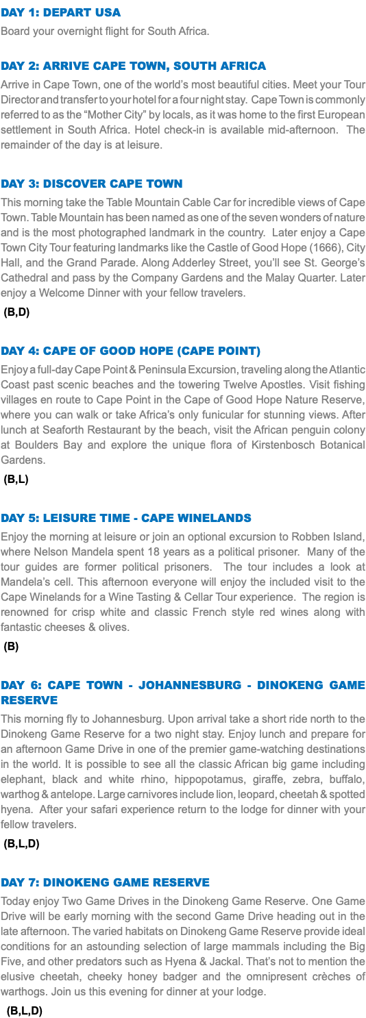 DAY 1: Depart USA Board your overnight flight for South Africa. Day 2: Arrive Cape Town, South Africa Arrive in Cape Town, one of the world’s most beautiful cities. Meet your Tour Director and transfer to your hotel for a four night stay. Cape Town is commonly referred to as the “Mother City” by locals, as it was home to the first European settlement in South Africa. Hotel check-in is available mid-afternoon. The remainder of the day is at leisure. Day 3: Discover Cape Town This morning take the Table Mountain Cable Car for incredible views of Cape Town. Table Mountain has been named as one of the seven wonders of nature and is the most photographed landmark in the country. Later enjoy a Cape Town City Tour featuring landmarks like the Castle of Good Hope (1666), City Hall, and the Grand Parade. Along Adderley Street, you’ll see St. George’s Cathedral and pass by the Company Gardens and the Malay Quarter. Later enjoy a Welcome Dinner with your fellow travelers. (B,D) Day 4: cape of good hope (Cape point) Enjoy a full-day Cape Point & Peninsula Excursion, traveling along the Atlantic Coast past scenic beaches and the towering Twelve Apostles. Visit fishing villages en route to Cape Point in the Cape of Good Hope Nature Reserve, where you can walk or take Africa’s only funicular for stunning views. After lunch at Seaforth Restaurant by the beach, visit the African penguin colony at Boulders Bay and explore the unique flora of Kirstenbosch Botanical Gardens. (B,L) Day 5: Leisure time - Cape winelands Enjoy the morning at leisure or join an optional excursion to Robben Island, where Nelson Mandela spent 18 years as a political prisoner. Many of the tour guides are former political prisoners. The tour includes a look at Mandela’s cell. This afternoon everyone will enjoy the included visit to the Cape Winelands for a Wine Tasting & Cellar Tour experience. The region is renowned for crisp white and classic French style red wines along with fantastic cheeses & olives. (B) Day 6: Cape Town - Johannesburg - Dinokeng Game Reserve This morning fly to Johannesburg. Upon arrival take a short ride north to the Dinokeng Game Reserve for a two night stay. Enjoy lunch and prepare for an afternoon Game Drive in one of the premier game-watching destinations in the world. It is possible to see all the classic African big game including elephant, black and white rhino, hippopotamus, giraffe, zebra, buffalo, warthog & antelope. Large carnivores include lion, leopard, cheetah & spotted hyena. After your safari experience return to the lodge for dinner with your fellow travelers. (B,L,D) Day 7: Dinokeng Game Reserve Today enjoy Two Game Drives in the Dinokeng Game Reserve. One Game Drive will be early morning with the second Game Drive heading out in the late afternoon. The varied habitats on Dinokeng Game Reserve provide ideal conditions for an astounding selection of large mammals including the Big Five, and other predators such as Hyena & Jackal. That’s not to mention the elusive cheetah, cheeky honey badger and the omnipresent crèches of warthogs. Join us this evening for dinner at your lodge. (B,L,D)