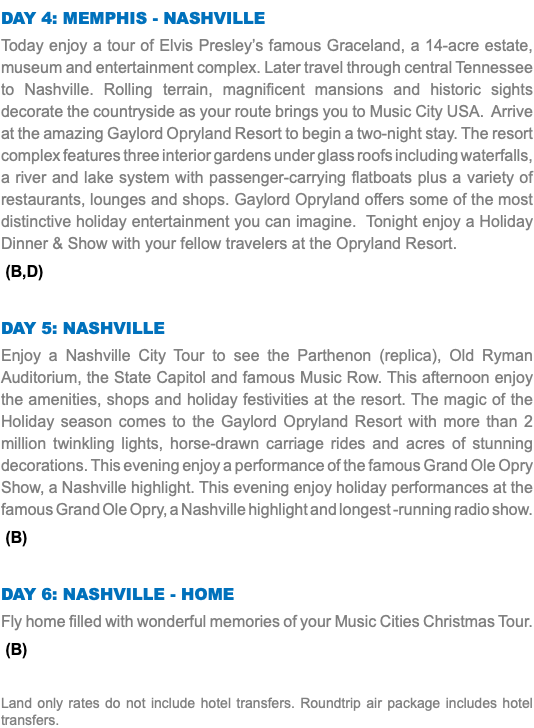 Day 4: Memphis - Nashville Today enjoy a tour of Elvis Presley’s famous Graceland, a 14-acre estate, museum and entertainment complex. Later travel through central Tennessee to Nashville. Rolling terrain, magnificent mansions and historic sights decorate the countryside as your route brings you to Music City USA. Arrive at the amazing Gaylord Opryland Resort to begin a two-night stay. The resort complex features three interior gardens under glass roofs including waterfalls, a river and lake system with passenger-carrying flatboats plus a variety of restaurants, lounges and shops. Gaylord Opryland offers some of the most distinctive holiday entertainment you can imagine. Tonight enjoy a Holiday Dinner & Show with your fellow travelers at the Opryland Resort. (B,D) Day 5: Nashville Enjoy a Nashville City Tour to see the Parthenon (replica), Old Ryman Auditorium, the State Capitol and famous Music Row. This afternoon enjoy the amenities, shops and holiday festivities at the resort. The magic of the Holiday season comes to the Gaylord Opryland Resort with more than 2 million twinkling lights, horse-drawn carriage rides and acres of stunning decorations. This evening enjoy a performance of the famous Grand Ole Opry Show, a Nashville highlight. This evening enjoy holiday performances at the famous Grand Ole Opry, a Nashville highlight and longest -running radio show. (B) Day 6: Nashville - Home Fly home filled with wonderful memories of your Music Cities Christmas Tour. (B) Land only rates do not include hotel transfers. Roundtrip air package includes hotel transfers.